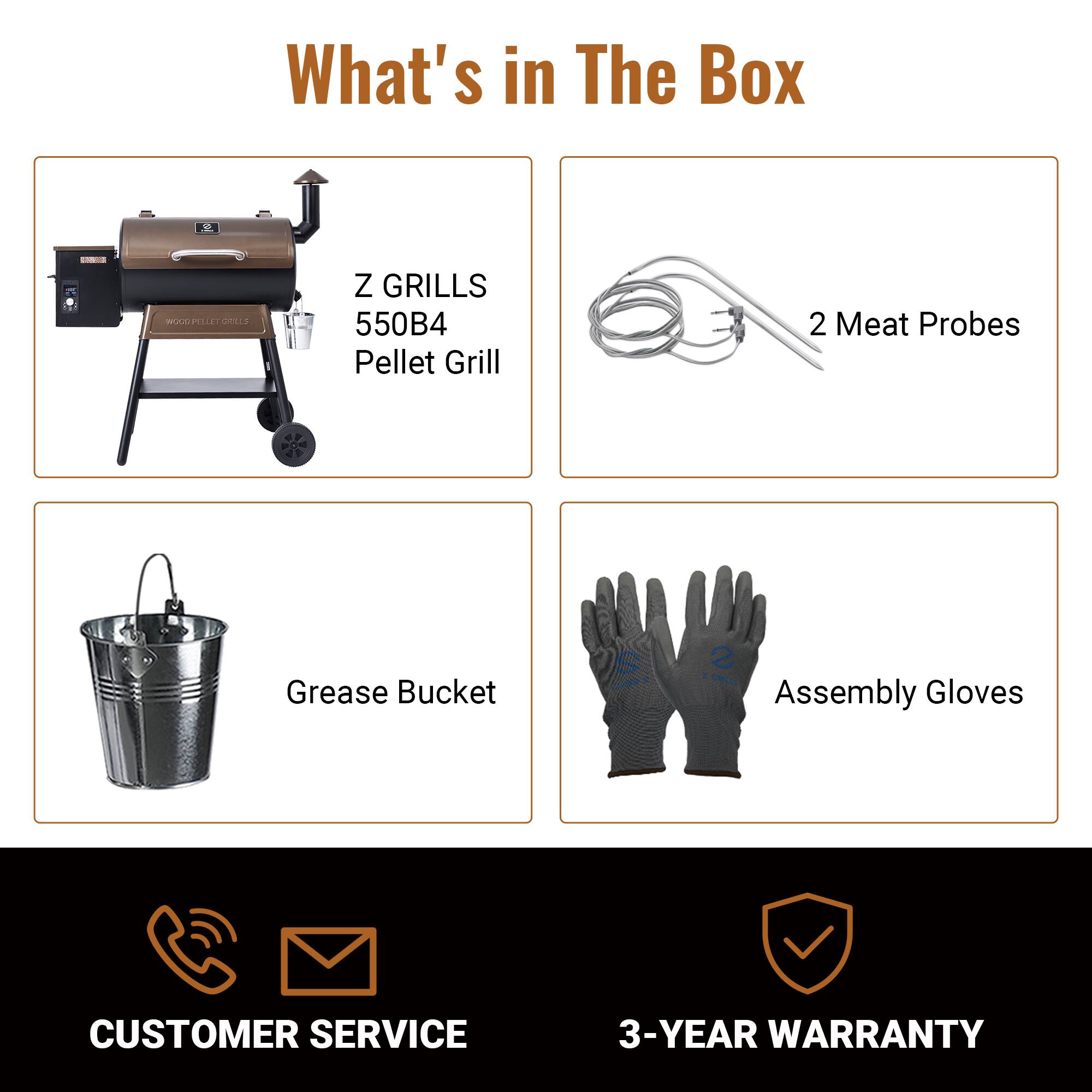 What's in The Box

- Z GRILLS 550B4 Pellet Grill
- 2 Meat Probes
- Grease Bucket
- Assembly Gloves

CUSTOMER SERVICE

3-YEAR WARRANTY