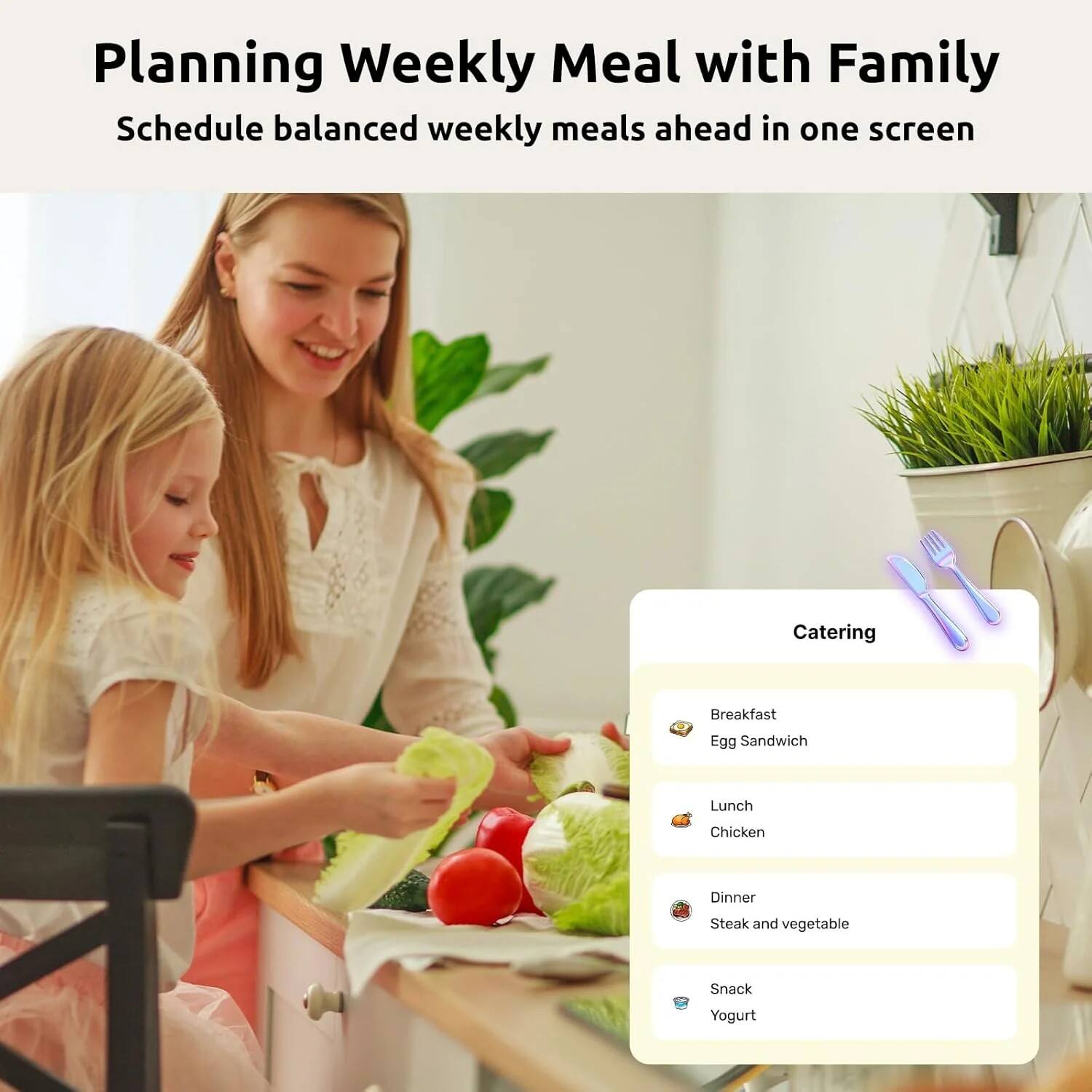 Planning Weekly Meal with Family  
Schedule balanced weekly meals ahead in one screen

Catering  
Breakfast  
Egg Sandwich  
Lunch  
Chicken  
Dinner  
Steak and vegetable  
Snack  
Yogurt