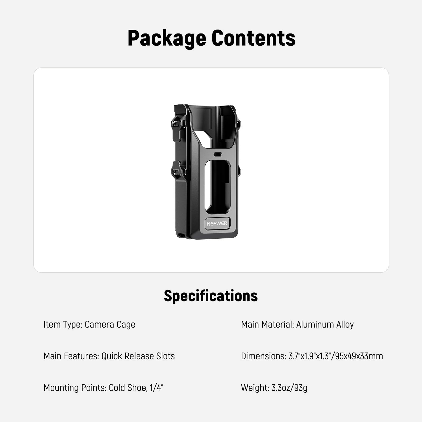 Package Contents

Specifications

Item Type: Camera Cage

Main Material: Aluminum Alloy

Main Features: Quick Release Slots

Mounting Points: Cold Shoe, 1/4"

Dimensions: 3.7"x1.9"x1.3"/95x49x33mm

Weight: 3.3oz/93g
