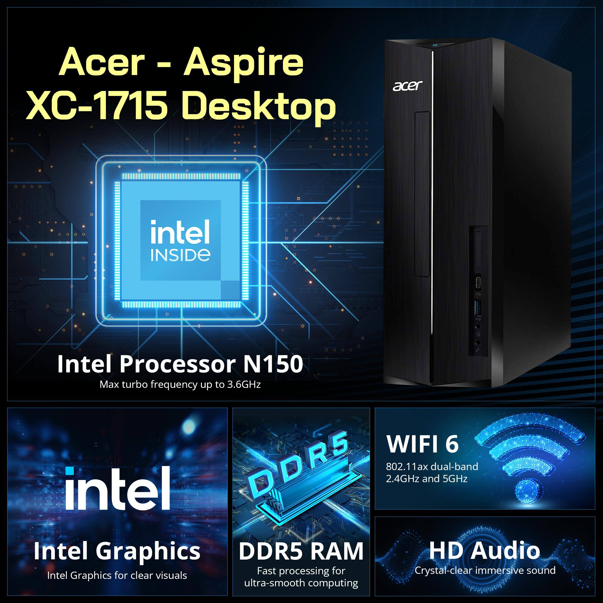 Acer - Aspire XC-1715 Desktop

intel INSIDE

Intel Processor N150  
Max turbo frequency up to 3.6GHz

WIFI 6  
802.11ax dual-band 2.4GHz and 5GHz

Intel Graphics  
Intel Graphics for clear visuals

DDR5 RAM  
Fast processing for ultra-smooth computing

HD Audio  
Crystal-clear immersive sound