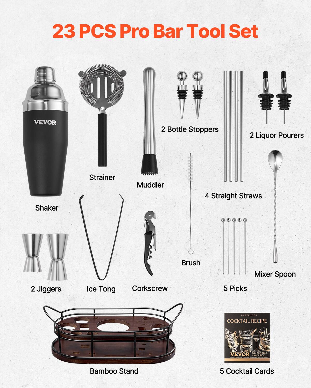 23 PCS Pro Bar Tool Set

- Shaker
- Strainer
- Muddler
- 2 Bottle Stoppers
- 2 Liquor Pourers
- 4 Straight Straws
- 2 Jiggers
- Ice Tong
- Corkscrew
- Brush
- Mixer Spoon
- 5 Picks
- Bamboo Stand
- 5 Cocktail Cards

VEVOR
