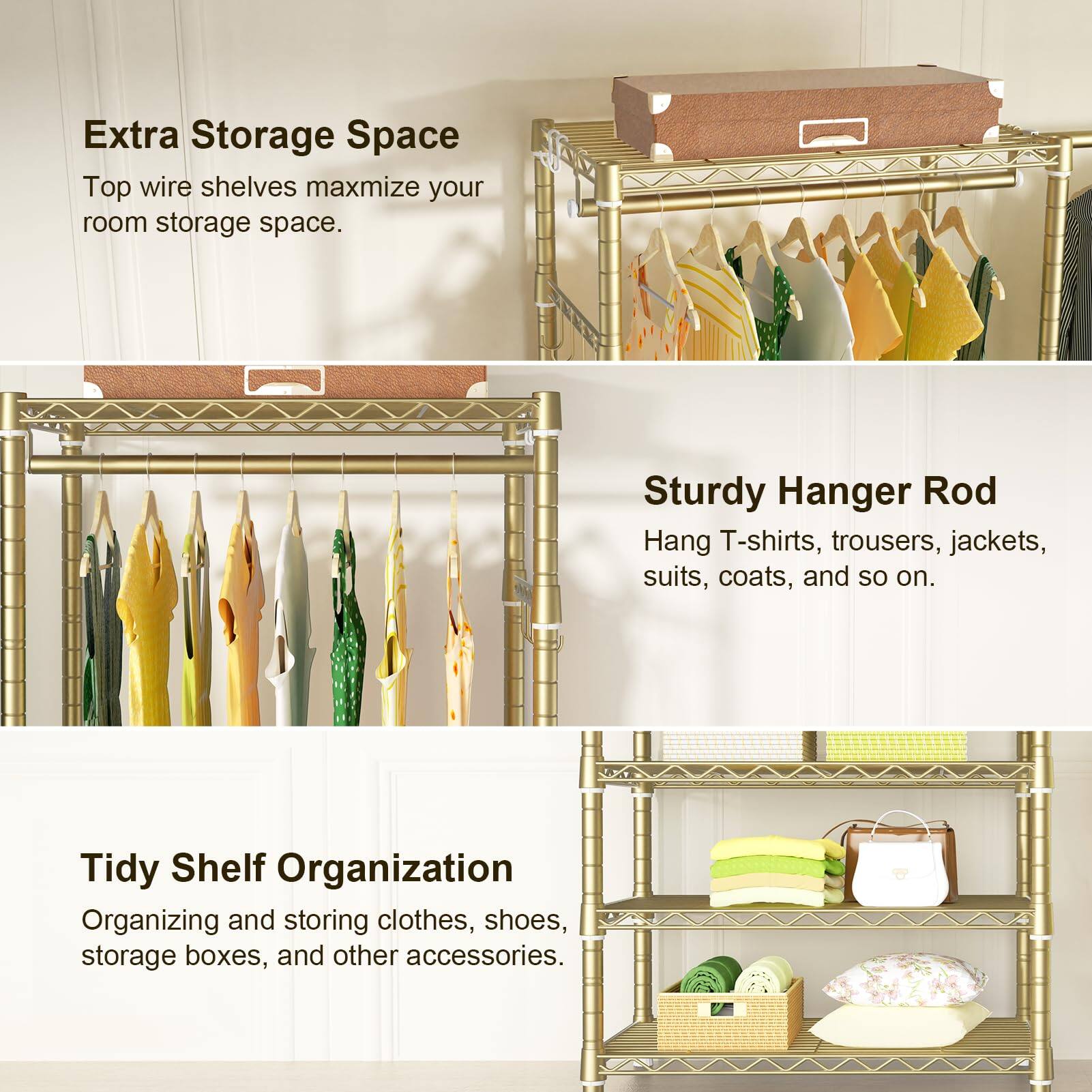 Extra Storage Space  
Top wire shelves maximize your room storage space.

Sturdy Hanger Rod  
Hang T-shirts, trousers, jackets, suits, coats, and so on.

Tidy Shelf Organization  
Organizing and storing clothes, shoes, storage boxes, and other accessories.