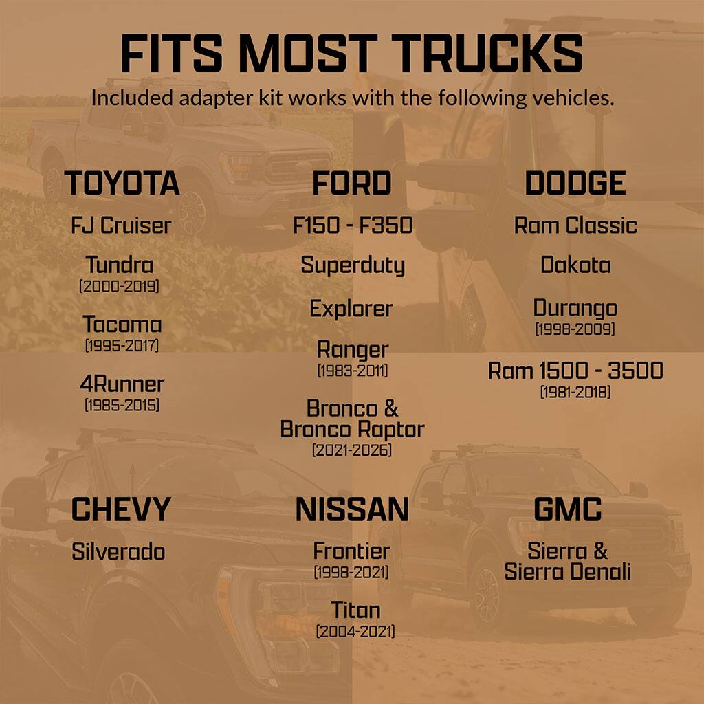 FITS MOST TRUCKS  
Included adapter kit works with the following vehicles.

**TOYOTA**  
- FJ Cruiser  
- Tundra (2000-2019)  
- Tacoma (1995-2017)  
- 4Runner (1985-2015)  

**FORD**  
- F150 - F350  
- Superduty  
- Explorer  
- Ranger (1983-2011)  
- Bronco & Bronco Raptor (2021-2026)  

**DODGE**  
- Ram Classic  
- Dakota  
- Durango (1998-2009)  
- Ram 1500 - 3500 (1981-2018)  

**CHEVY**  
- Silverado  

**NISSAN**  
- Frontier (1998-2021)  
- Titan (2004-2021)  

**GMC**  
- Sierra & Sierra Denali
