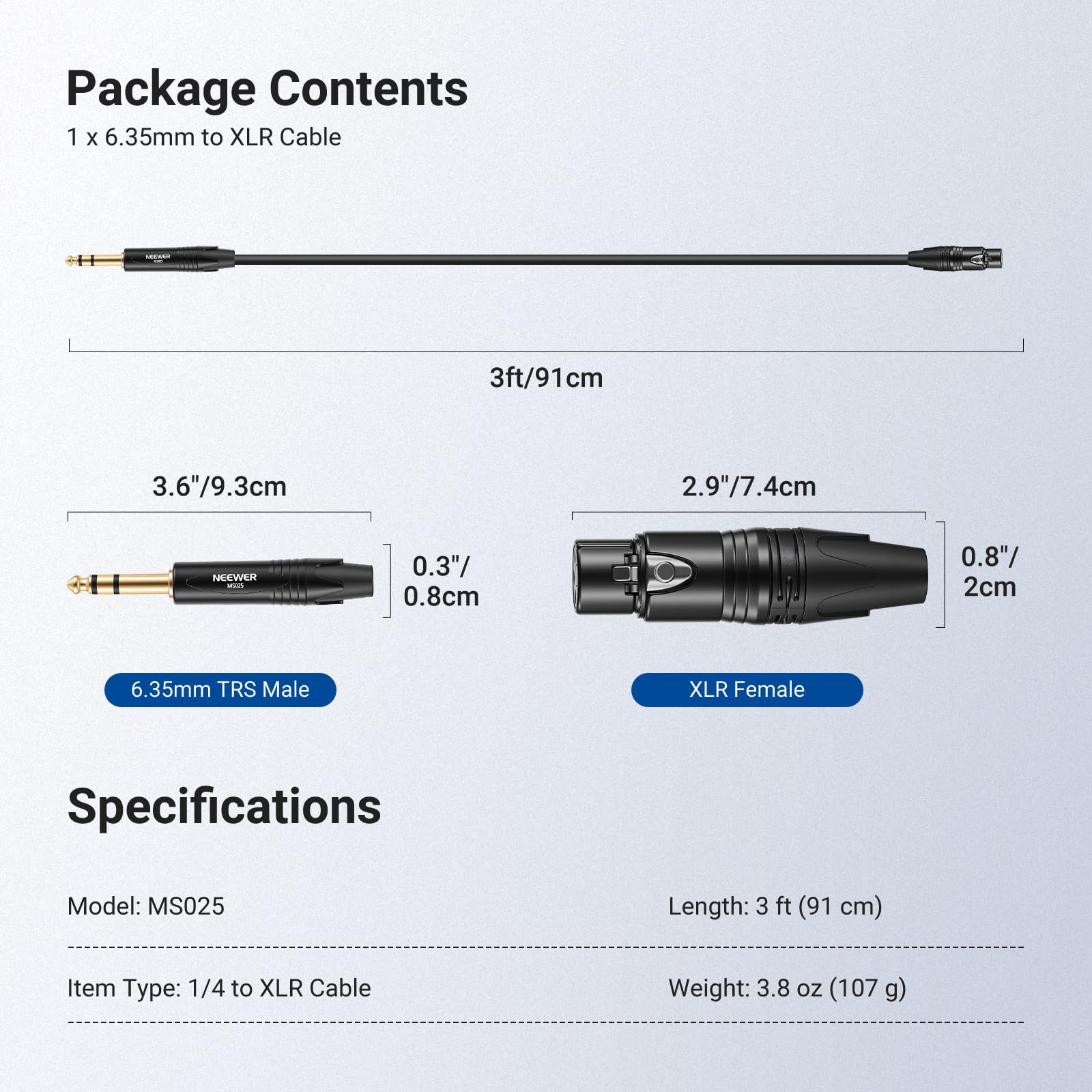 Package Contents  
1 x 6.35mm to XLR Cable  
Length: 3 ft (91 cm)  
6.35mm TRS Male XLR Female  

Specifications  
Model: MS025  
Item Type: 1/4 to XLR Cable  
Weight: 3.8 oz (107 g)  

Dimensions:  
- 3.6" / 9.3 cm  
- 2.9" / 7.4 cm  
- 0.3" / 0.8 cm  
- 0.8" / 2 cm