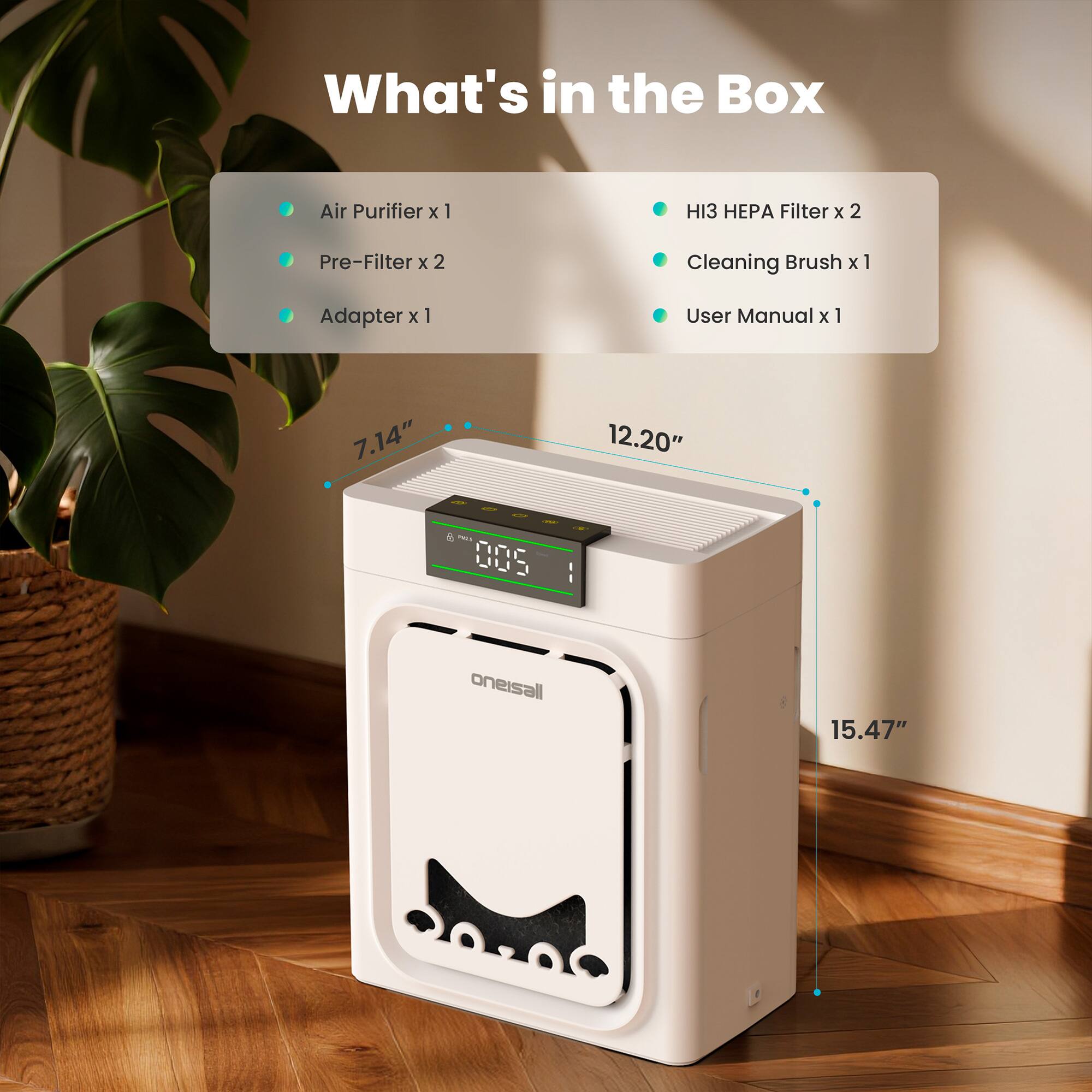 What's in the Box

- Air Purifier x 1
- Pre-Filter x 2
- Adapter x 1
- HI3 HEPA Filter x 2
- Cleaning Brush x 1
- User Manual x 1

Dimensions:
- 7.14" (width)
- 12.20" (depth)
- 15.47" (height)