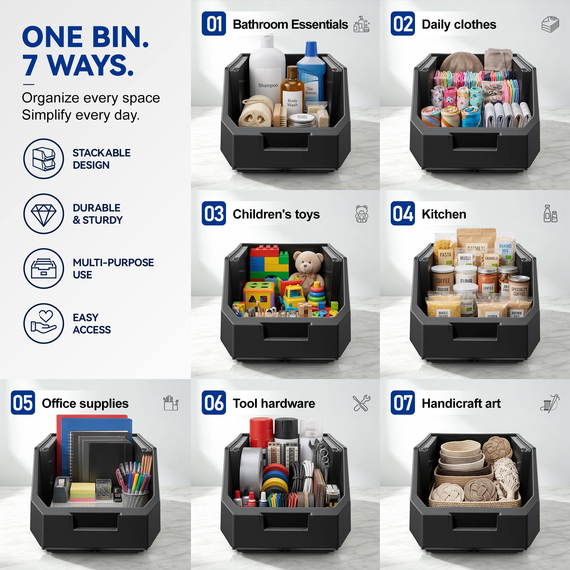 ONE BIN. 7 WAYS.  
Organize every space Simplify every day.  

01 Bathroom Essentials  
02 Daily clothes  
03 Children's toys  
04 Kitchen  
05 Office supplies  
06 Tool hardware  
07 Handicraft art  

STACKABLE DESIGN  
DURABLE & STURDY  
MULTI-PURPOSE USE  
EASY ACCESS