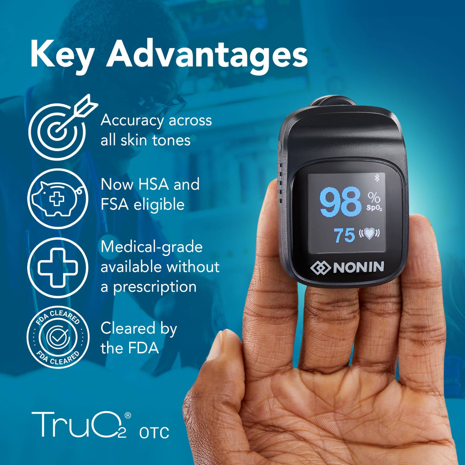 Key Advantages

- Accuracy across all skin tones
- Now HSA and FSA eligible
- Medical-grade available without a prescription
- Cleared by the FDA

FDA CLEARED

TruO2 OTC

98% SpO2  
75 bpm

NONIN