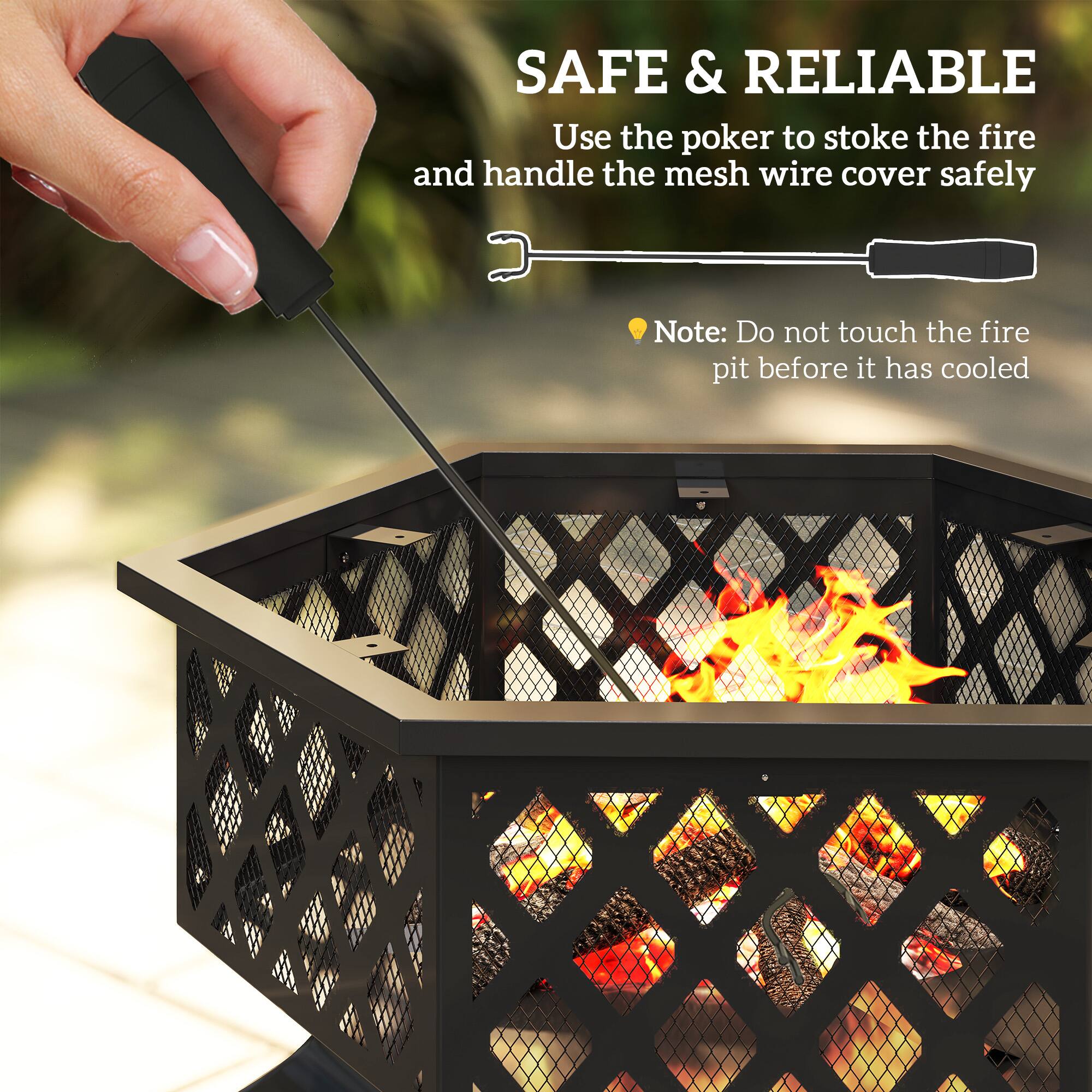 SAFE & RELIABLE
Use the poker to stoke the fire and handle the mesh wire cover safely.
Note: Do not touch the fire pit before it has cooled.