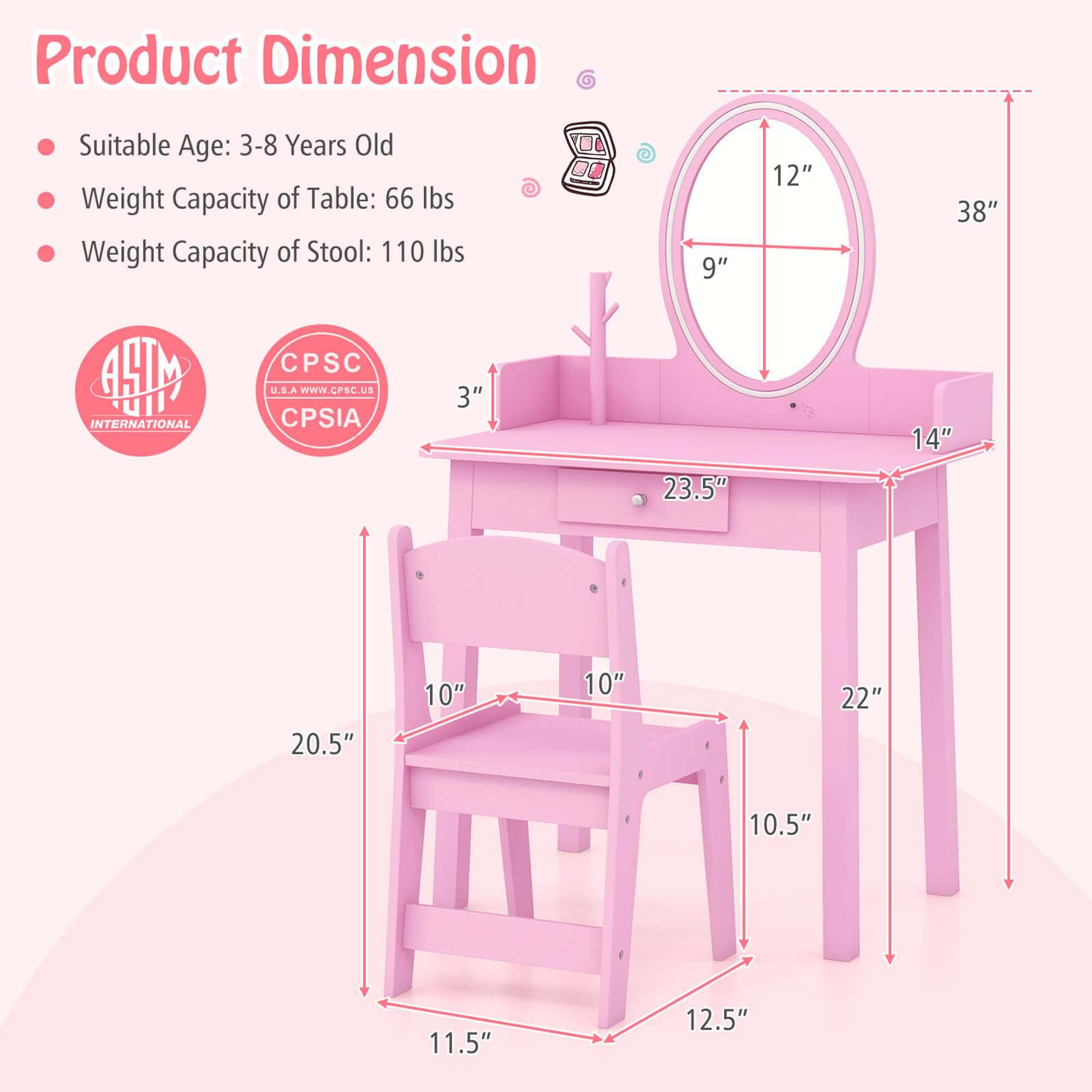 Product Dimension:

- Suitable Age: 3-8 Years Old
- Weight Capacity of Table: 66 lbs
- Weight Capacity of Stool: 110 lbs

Dimensions:

- Table: 38" H x 14" W x 23.5" D
- Stool: 10.5" H x 10" W x 12.5" D

Additional Measurements:

- Mirror: 12" x 9"
- Other: 3", 2.5", 1.5", 10", 22"