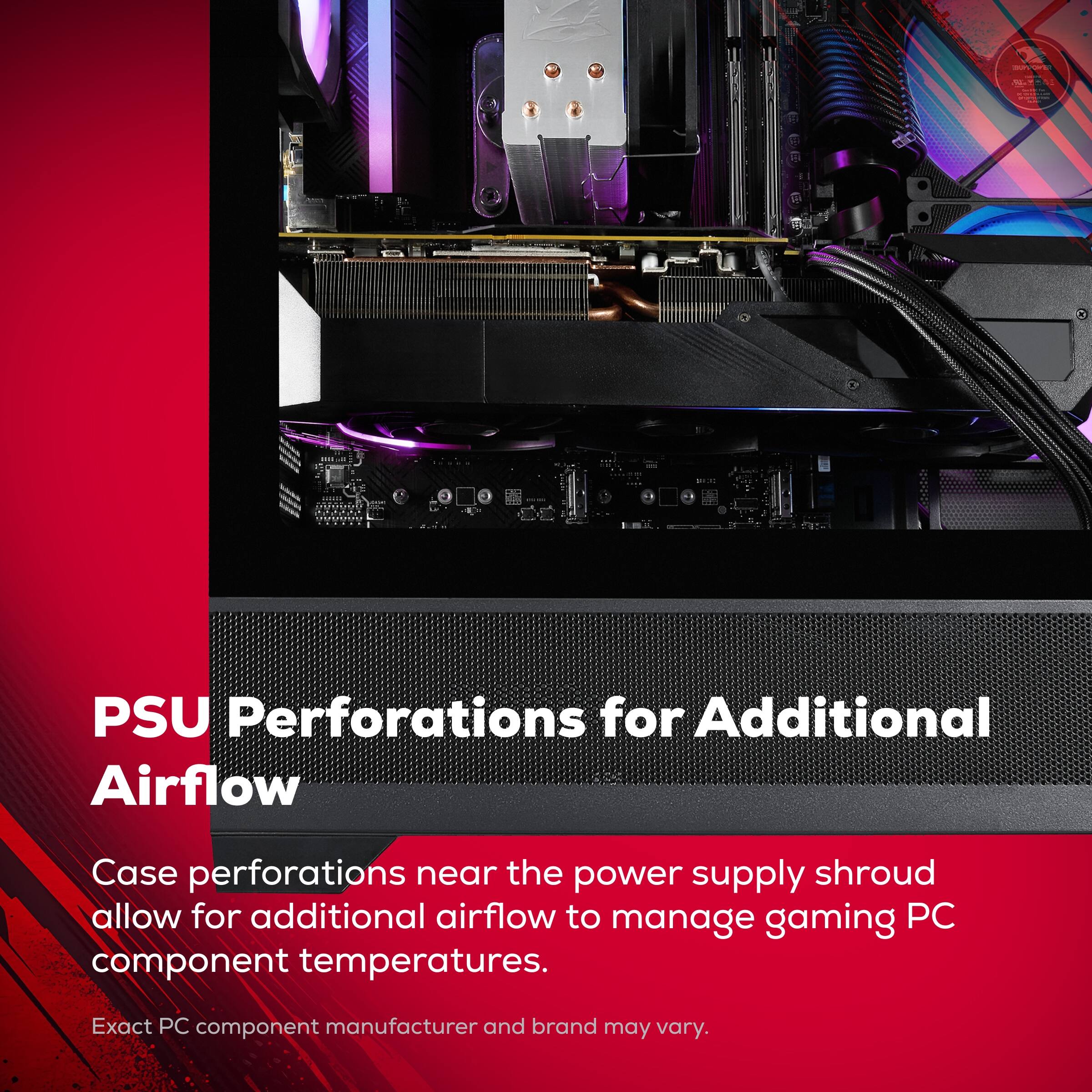 PSU Perforations for Additional Airflow

Case perforations near the power supply shroud allow for additional airflow to manage gaming PC component temperatures.

Exact PC component manufacturer and brand may vary.