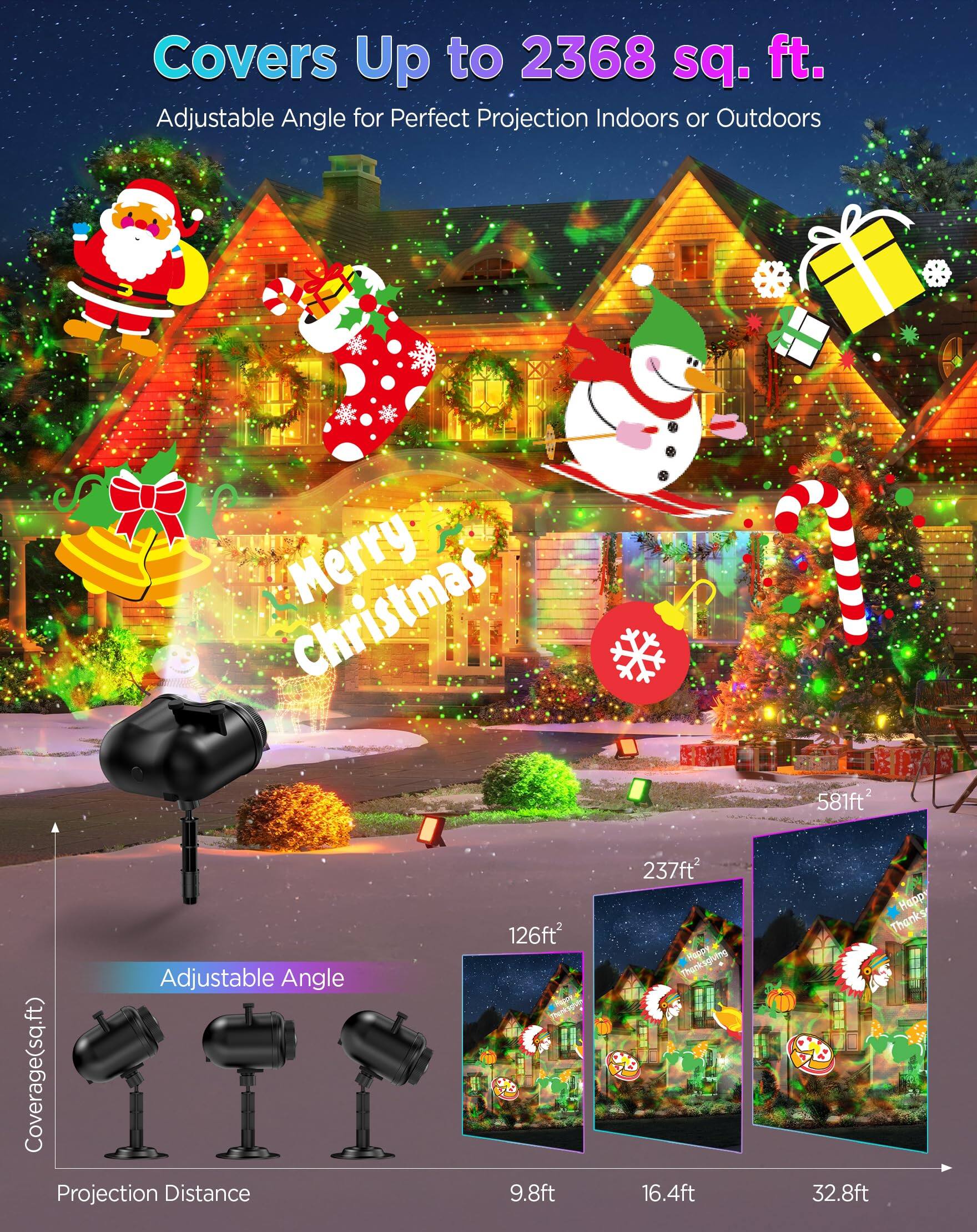 Covers Up to 2368 sq. ft.  
Adjustable Angle for Perfect Projection Indoors or Outdoors  

Merry Christmas  

Adjustable Angle Coverage (sq. ft.)  
Projection Distance  
9.8ft - 126ft  
16.4ft - 237ft  
32.8ft - 581ft  

Happy Thanksgiving