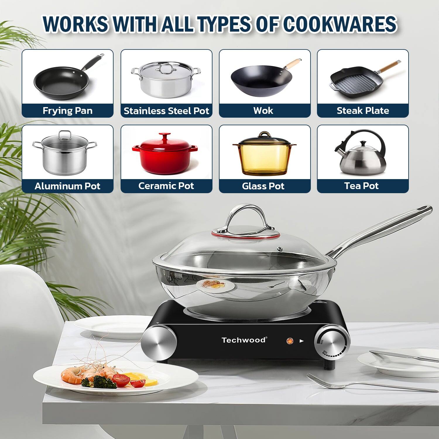 WORKS WITH ALL TYPES OF COOKWARES

- Frying Pan
- Stainless Steel Pot
- Wok
- Steak Plate
- Aluminum Pot
- Ceramic Pot
- Glass Pot
- Tea Pot

Techwood