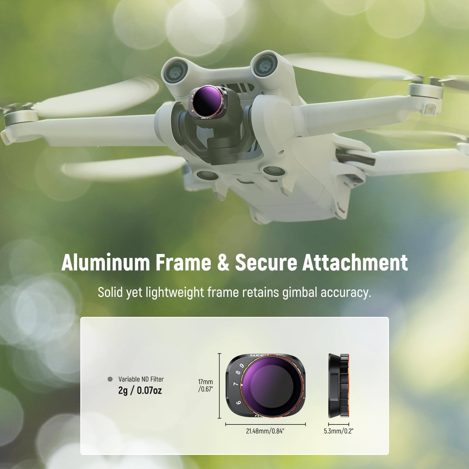Aluminum Frame & Secure Attachment  
Solid yet lightweight frame retains gimbal accuracy.  

Variable ND Filter  
2g / 0.07oz  
17mm / 0.67  
21.48mm / 0.84  
5.3mm / 0.2"