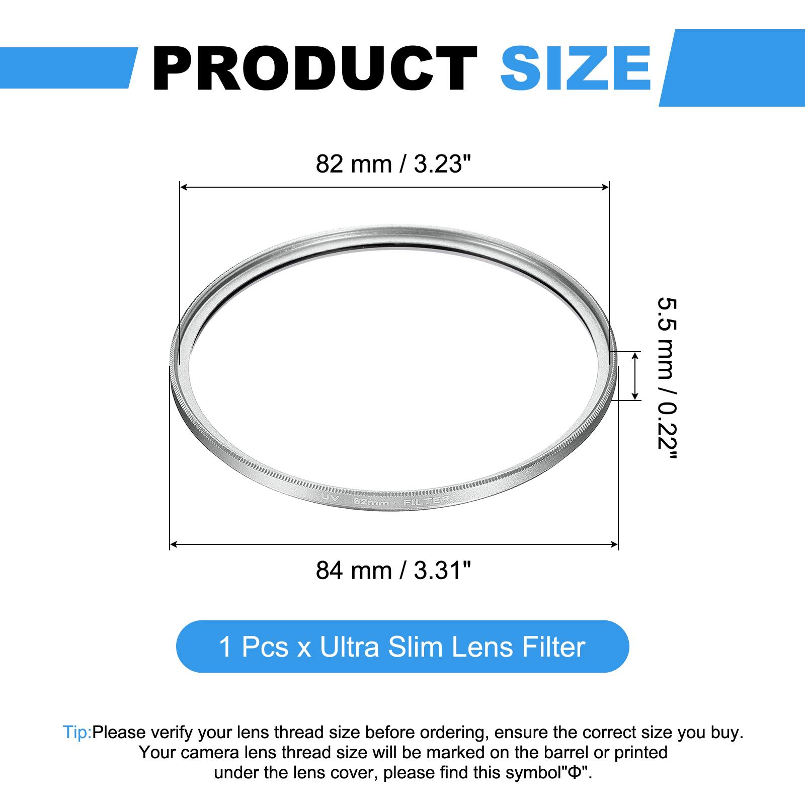 PRODUCT SIZE  
82 mm / 3.23"  
5.5 mm / 0.22"  

84 mm / 3.31"  

1 Pcs x Ultra Slim Lens Filter  

Tip: Please verify your lens thread size before ordering, ensure the correct size you buy. Your camera lens thread size will be marked on the barrel or printed under the lens cover, please find this symbol "⌀".