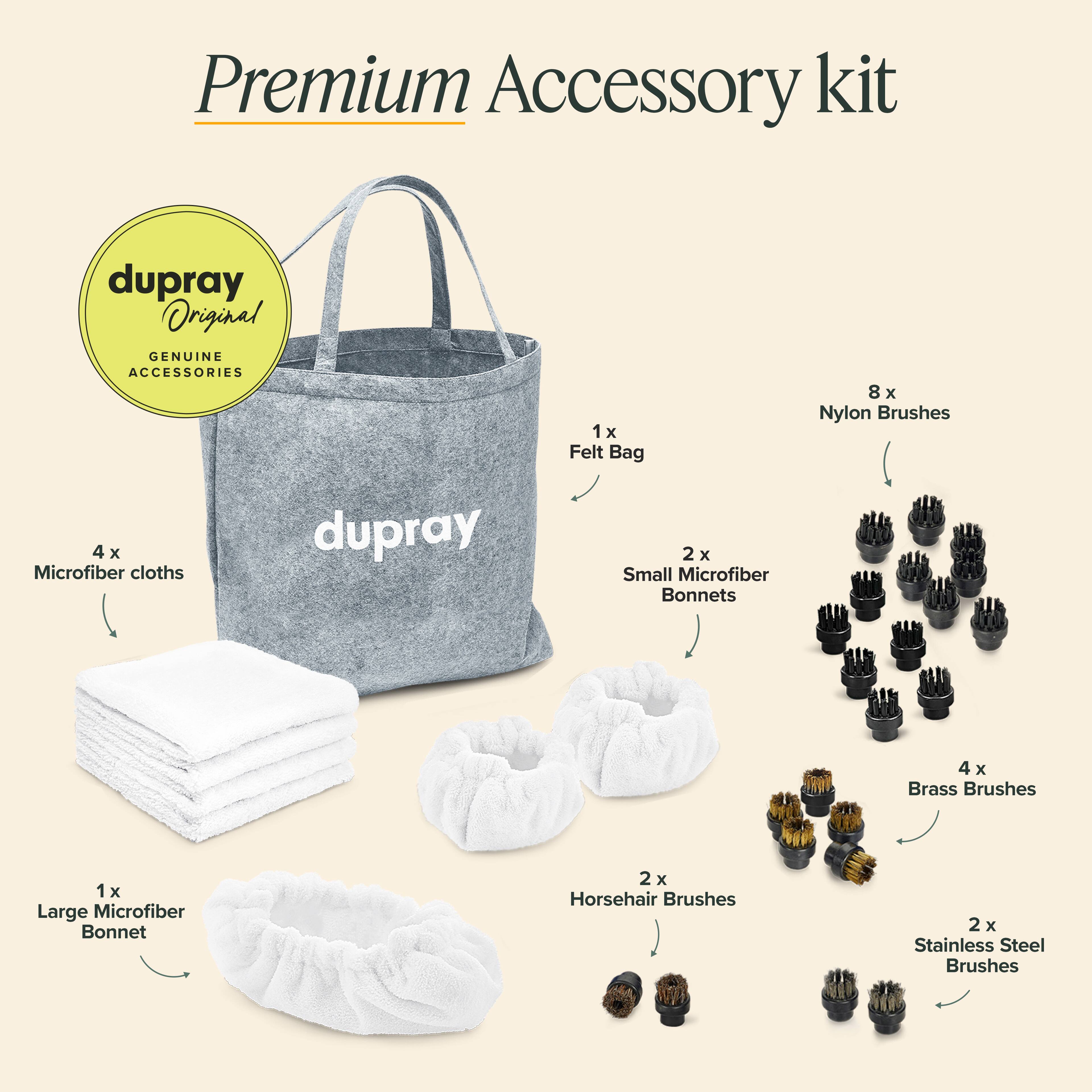 Premium Accessory kit

1 x Felt Bag  
8 x Nylon Brushes  
4 x Microfiber cloths  
2 x Small Microfiber Bonnets  
1 x Large Microfiber Bonnet  
4 x Brass Brushes  
2 x Horsehair Brushes  
2 x Stainless Steel Brushes  

dupray Original  
GENUINE ACCESSORIES