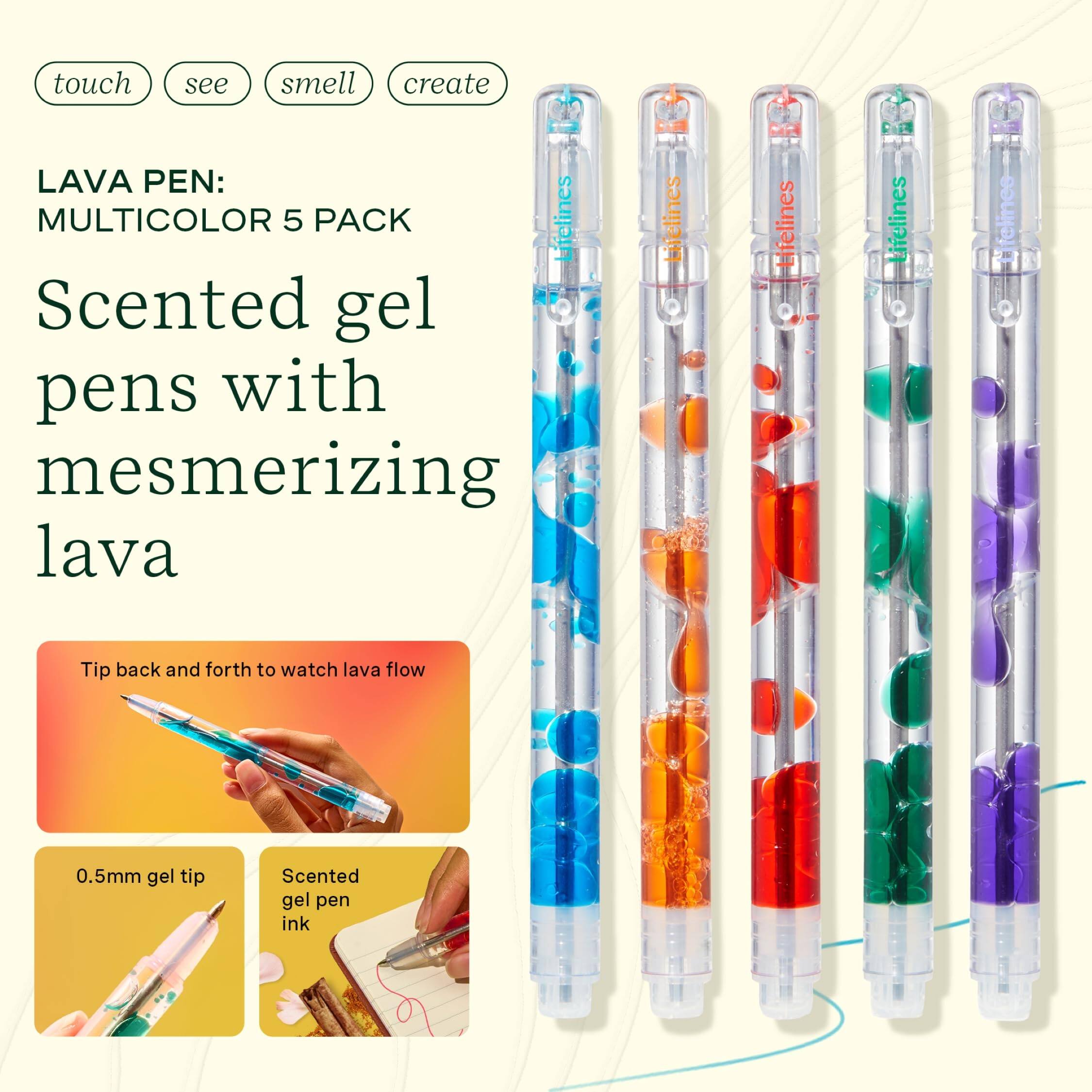 touch see smell create

LAVA PEN: MULTICOLOR 5 PACK

Scented gel pens with mesmerizing lava

Tip back and forth to watch lava flow

0.5mm gel tip

Scented gel pen ink