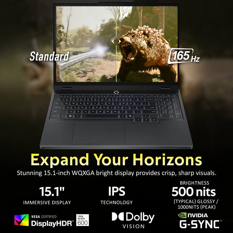 Standard 165 Hz

Expand Your Horizons

Stunning 15.1-inch WQXGA bright display provides crisp, sharp visuals.

15.1" IPS
IMMERSIVE DISPLAY TECHNOLOGY
BRIGHTNESS 500 nits (TYPICAL) / 1000NITS (PEAK)
VESA CERTIFIED
TRUE BLACK 600
Dolby VISION
NVIDIA G-SYNC