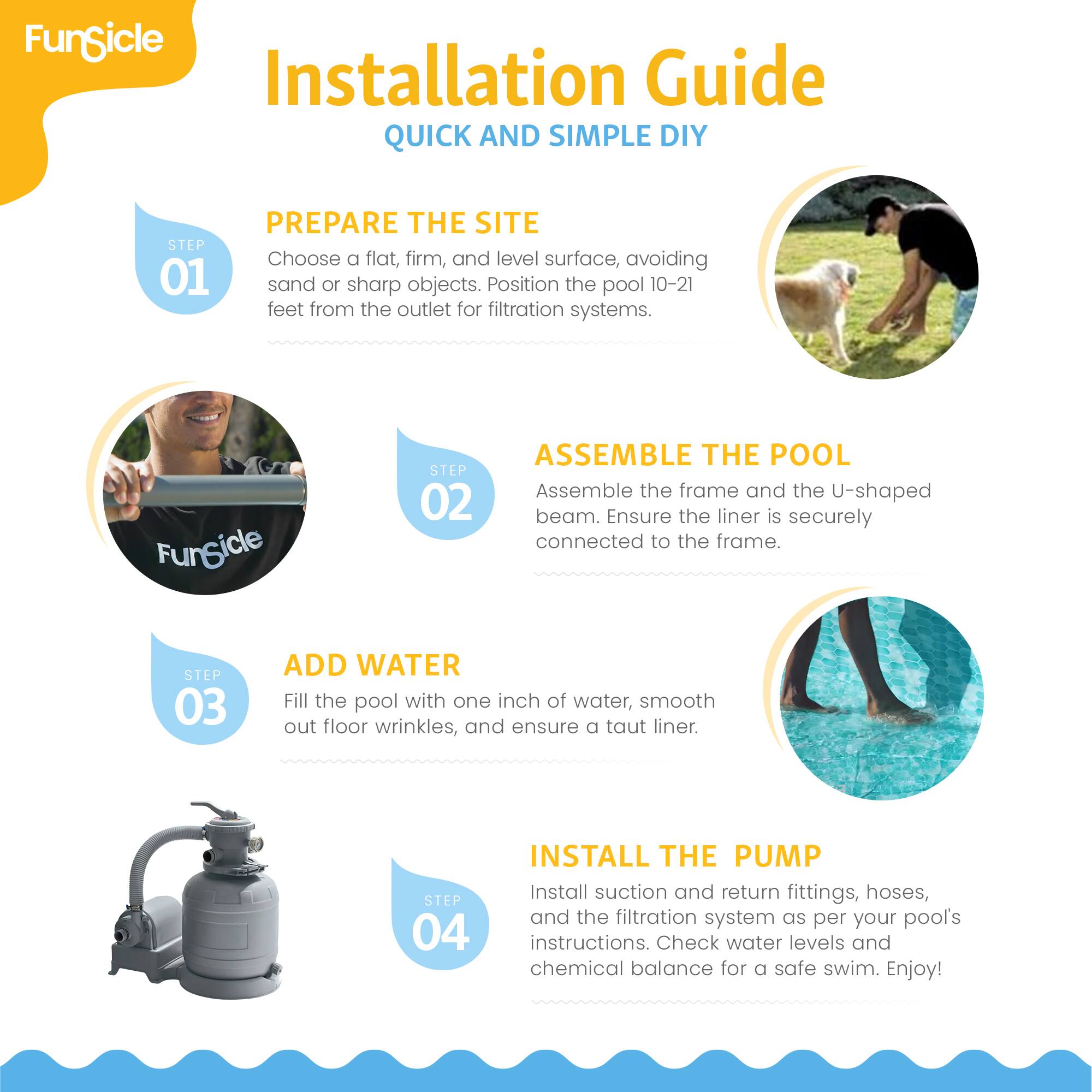 **FunSicle Installation Guide**  
**QUICK AND SIMPLE DIY**

---

**STEP 01 PREPARE THE SITE**  
Choose a flat, firm, and level surface, avoiding sand or sharp objects. Position the pool 10-21 feet from the outlet for filtration systems.

---

**STEP 02 ASSEMBLE THE POOL**  
Assemble the frame and the U-shaped beam. Ensure the liner is securely connected to the frame.

---

**STEP 03 ADD WATER**  
Fill the pool with one inch of water, smooth out floor wrinkles, and ensure a taut liner.

---

**STEP 04 INSTALL THE PUMP**  
Install suction and return fittings, hoses, and the filtration system as per your pool's instructions. Check water levels and chemical balance for a safe swim. Enjoy!