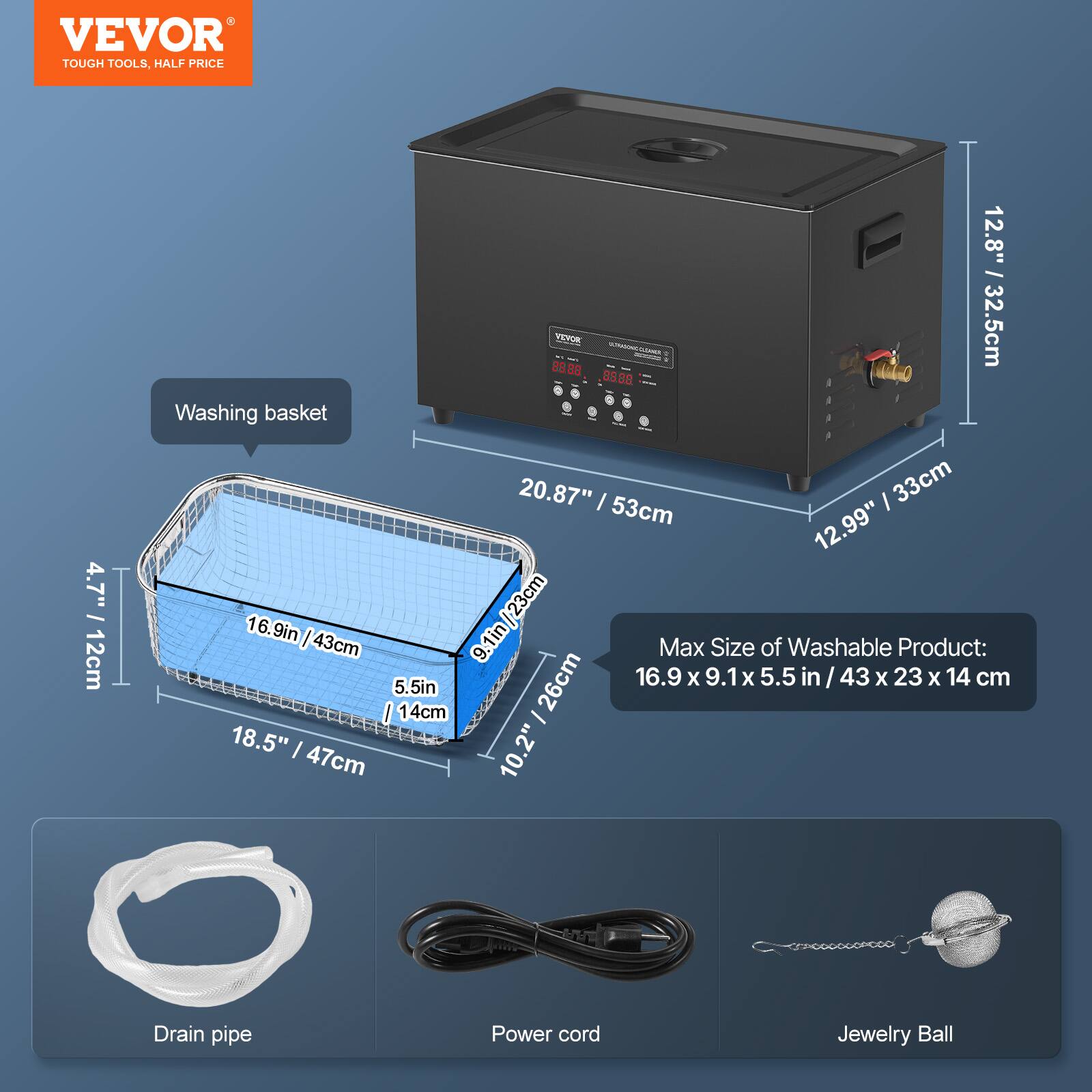 VEVOR TOUGH TOOLS, HALF PRICE

4.7" / 12cm

12.8" / 32.5cm

Washing basket 20.87" | 53cm

33cm

12.99" / 16.9in | 23cm

43cm

9.1in

Max Size of Washable Product: 26cm

16.9 X 9.1x 5.5 in / 43 X 23 X 14 cm

5.5in

14cm

18.5" / 47cm

10.2"

Drain pipe

Power cord

Jewelry Ball