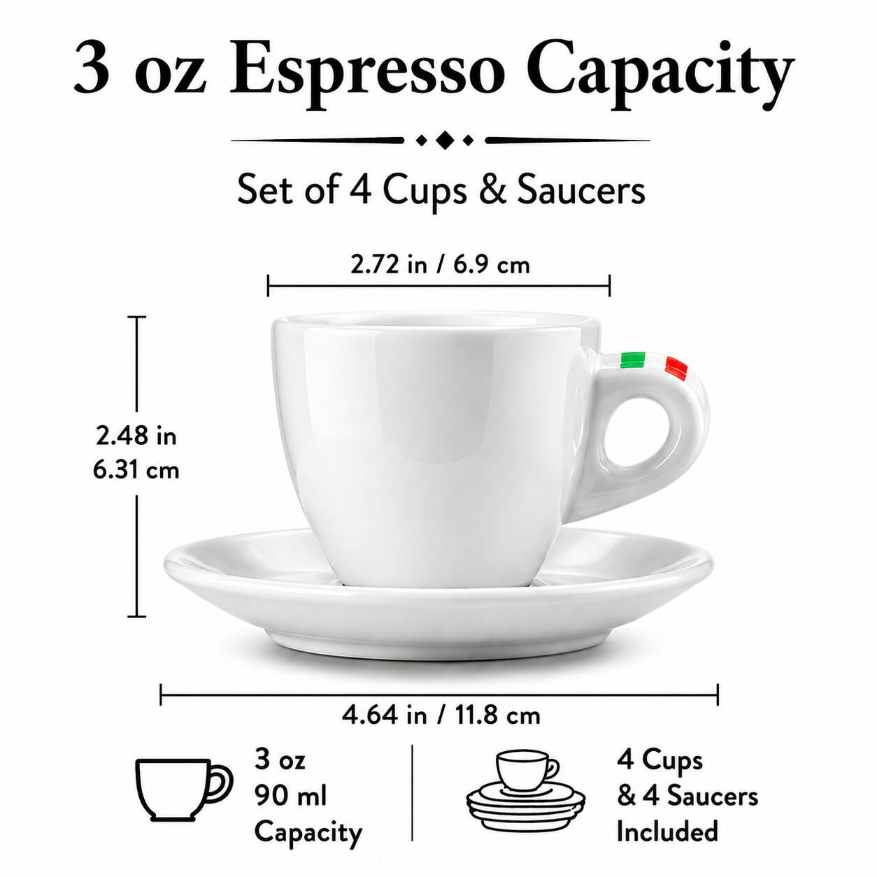 3 oz Espresso Capacity Set of 4 Cups & Saucers

2.72 in / 6.9 cm
2.48 in / 6.31 cm
4.64 in / 11.8 cm

3 oz / 90 ml Capacity

4 Cups & 4 Saucers Included