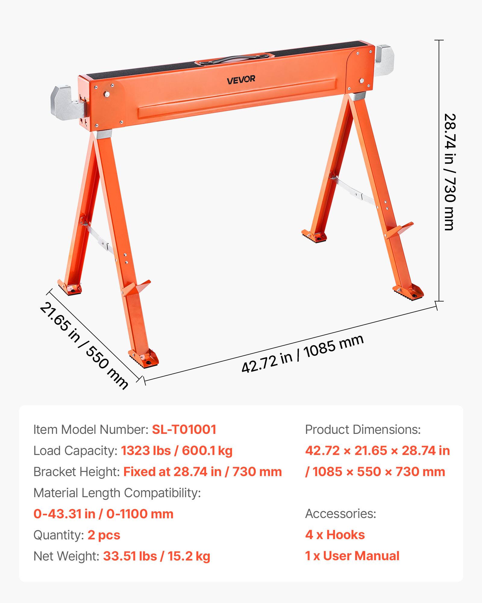 VEVOR

Item Model Number: SL-T01001

Product Dimensions: 42.72 x 21.65 x 28.74 in / 1085 x 550 x 730 mm

Load Capacity: 1323 lbs / 600.1 kg

Bracket Height: Fixed at 28.74 in / 730 mm

Material Length Compatibility: 0-43.31 in / 0-1100 mm

Accessories: 4 x Hooks, 1 x User Manual

Quantity: 2 pcs

Net Weight: 33.51 lbs / 15.2 kg