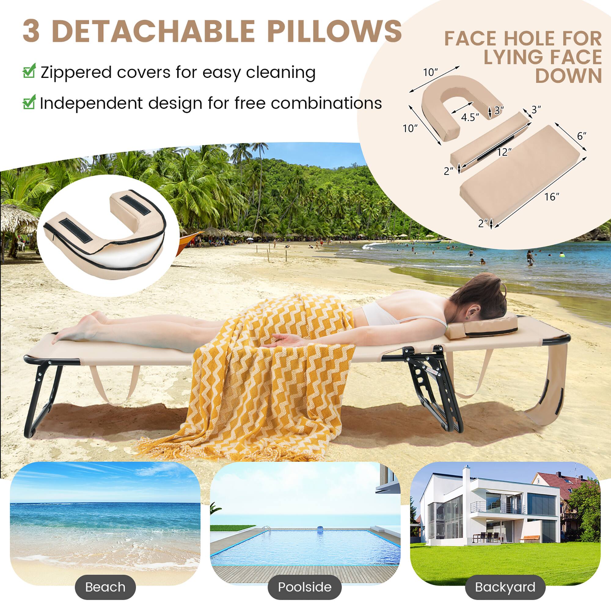 3 DETACHABLE PILLOWS
FACE HOLE FOR LYING FACE DOWN
Zippered covers for easy cleaning
Independent design for free combinations
10" 4.5" 3" 6" 12" 2" 16" 2"
Beach Poolside Backyard