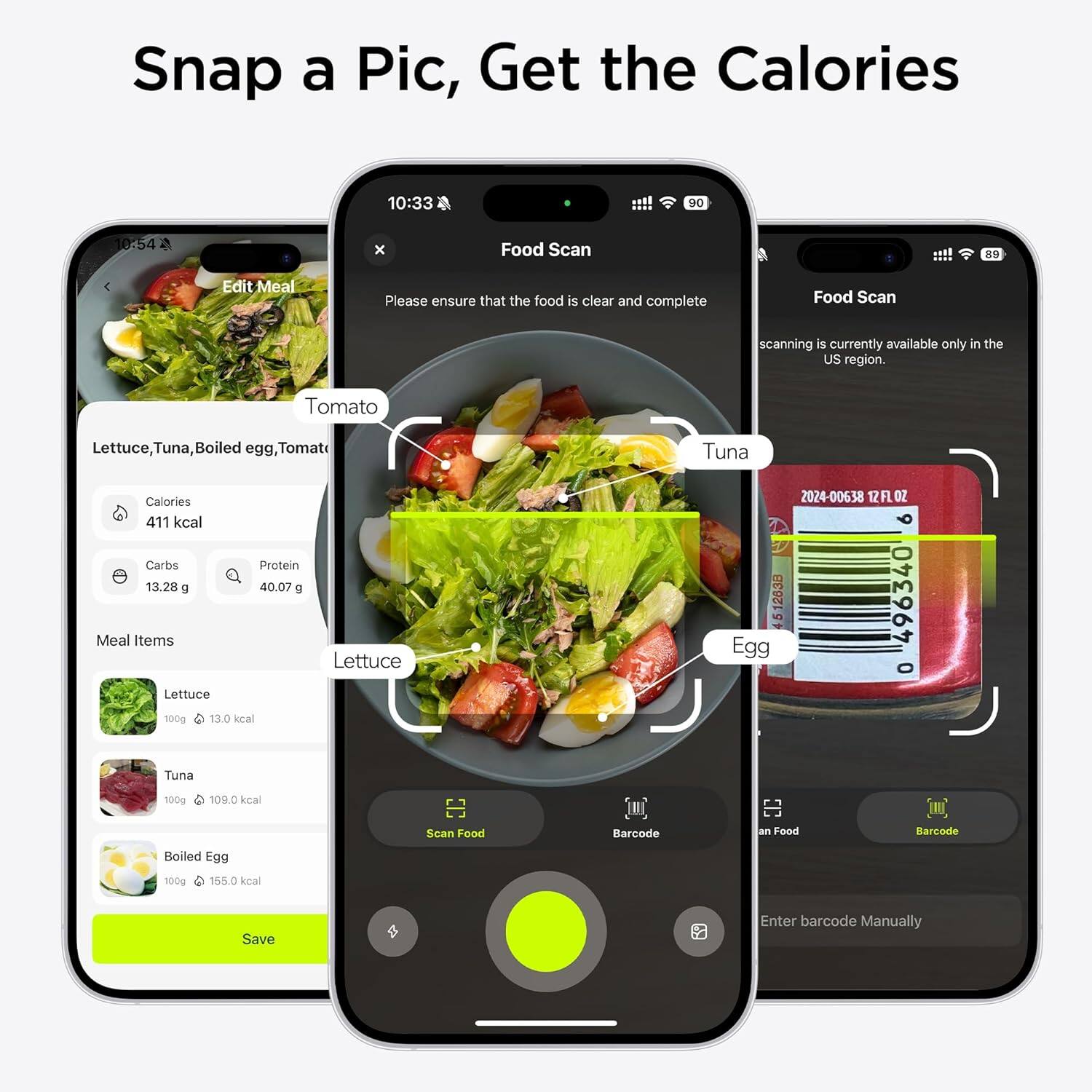 Snap a Pic, Get the Calories

10:33 D0 10:54 x

Food Scan

Please ensure that the food is clear and complete

Food Scan scanning is currently available only in the US region.

Tomato Lettuce, Tuna, Boiled egg, Tomato

Calories 411 kcal
Carbs 13.28 g
Protein 40.07 g

Meal Items
- Lettuce: 100g, 13.0 kcal
- Tuna: 100g, 109.0 kcal
- Boiled Egg: 100g, 155.0 kcal

Scan Food Barcode or Enter barcode Manually