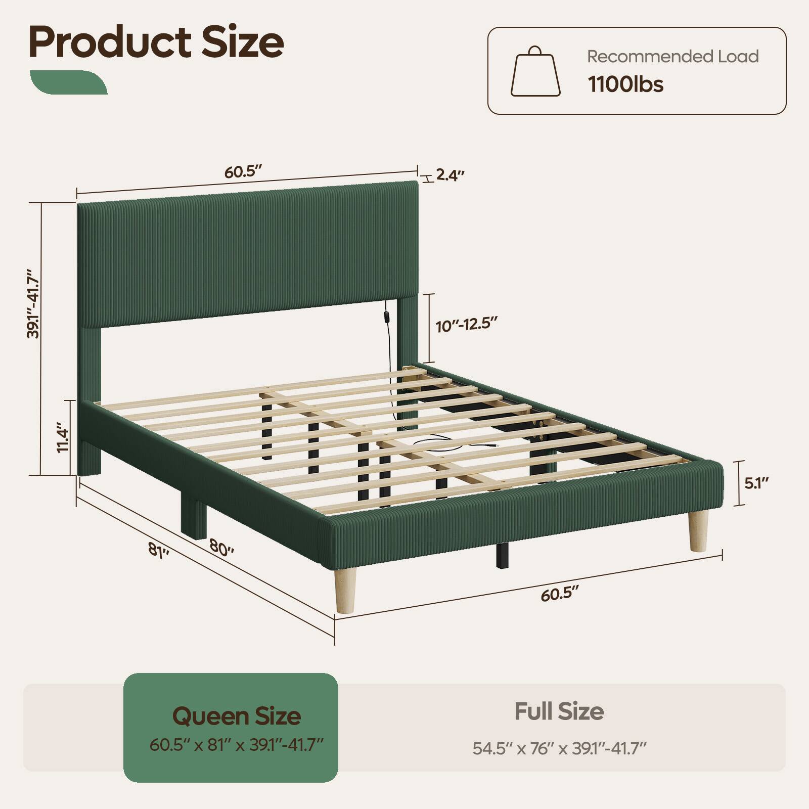 Product Size

Recommended Load 1100lbs

60.5"
I 2.4"
39.1"-41.7"
11.4"
10"-12.5"
5.1"
81"
"08
60.5"

Queen Size 60.5"x 81" X 39.1"-41.7"
Full Size 54.5" X 76" X 39.1"-41.7"