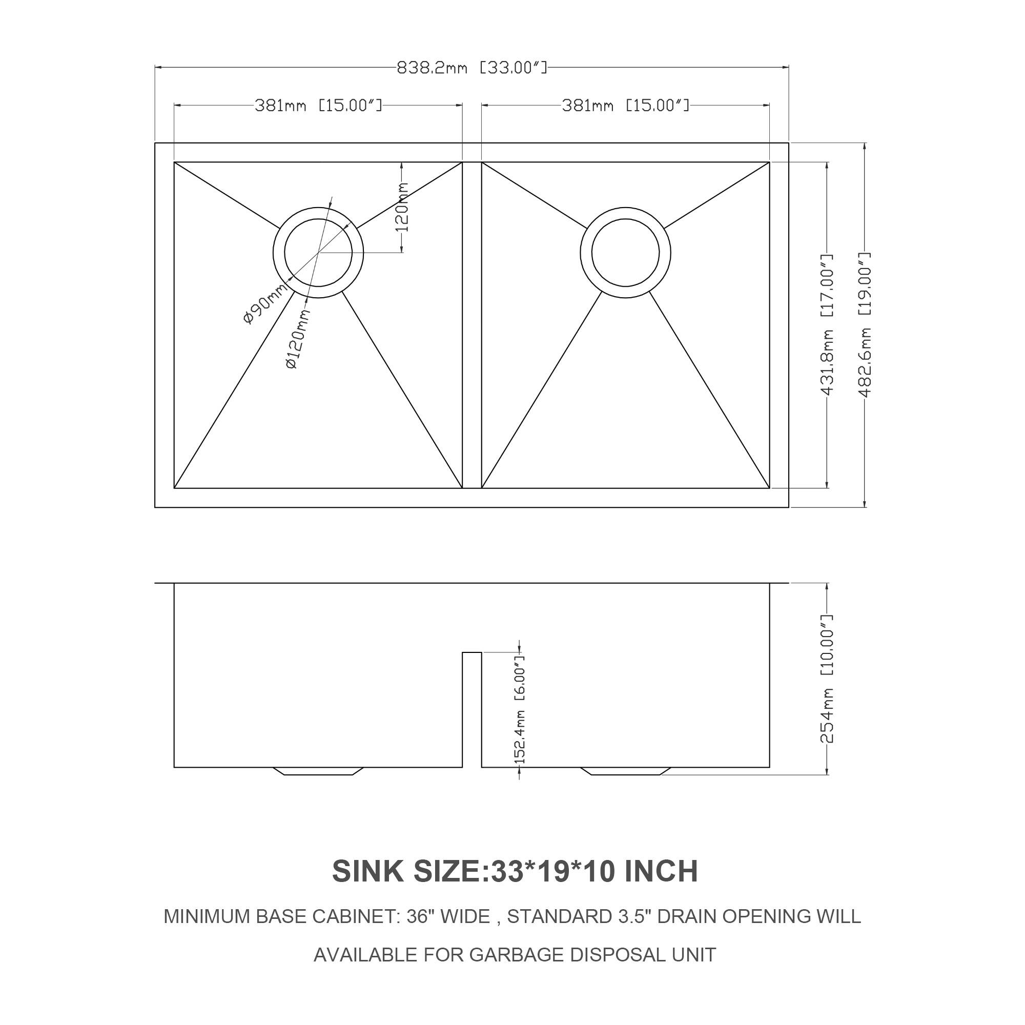 838.2mm [33.00"]  
381mm [15.00"]  
381mm [15.00"]  
90mm  
120mm  
120mm [17.00]  
431.8mm [19.00]  
482.6mm [19.00"]  
152.4mm [6.00"]  
254mm  

SINK SIZE: 33*19*10 INCH  
MINIMUM BASE CABINET: 36" WIDE  
STANDARD 3.5" DRAIN OPENING WILL BE AVAILABLE FOR GARBAGE DISPOSAL UNIT