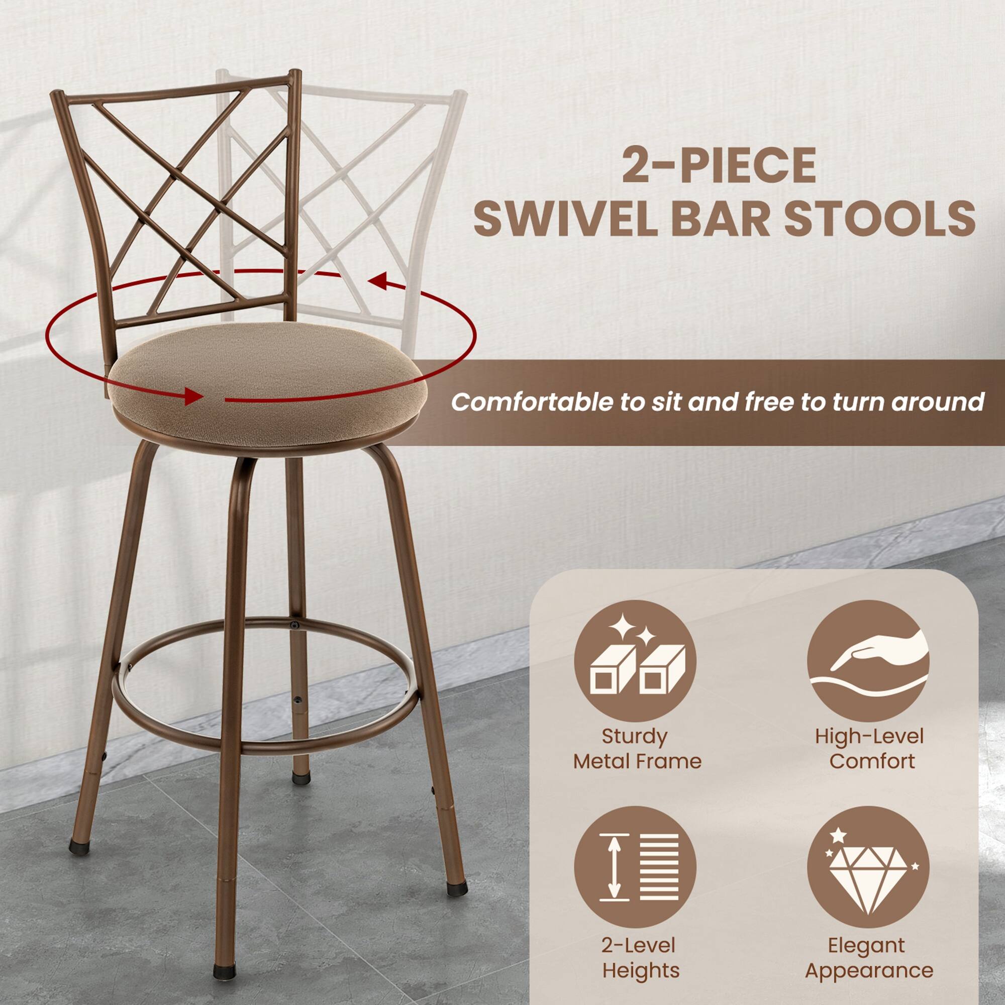 2-PIECE SWIVEL BAR STOOLS

Comfortable to sit and free to turn around

Sturdy Metal Frame  
High-Level Comfort  
2-Level Heights  
Elegant Appearance