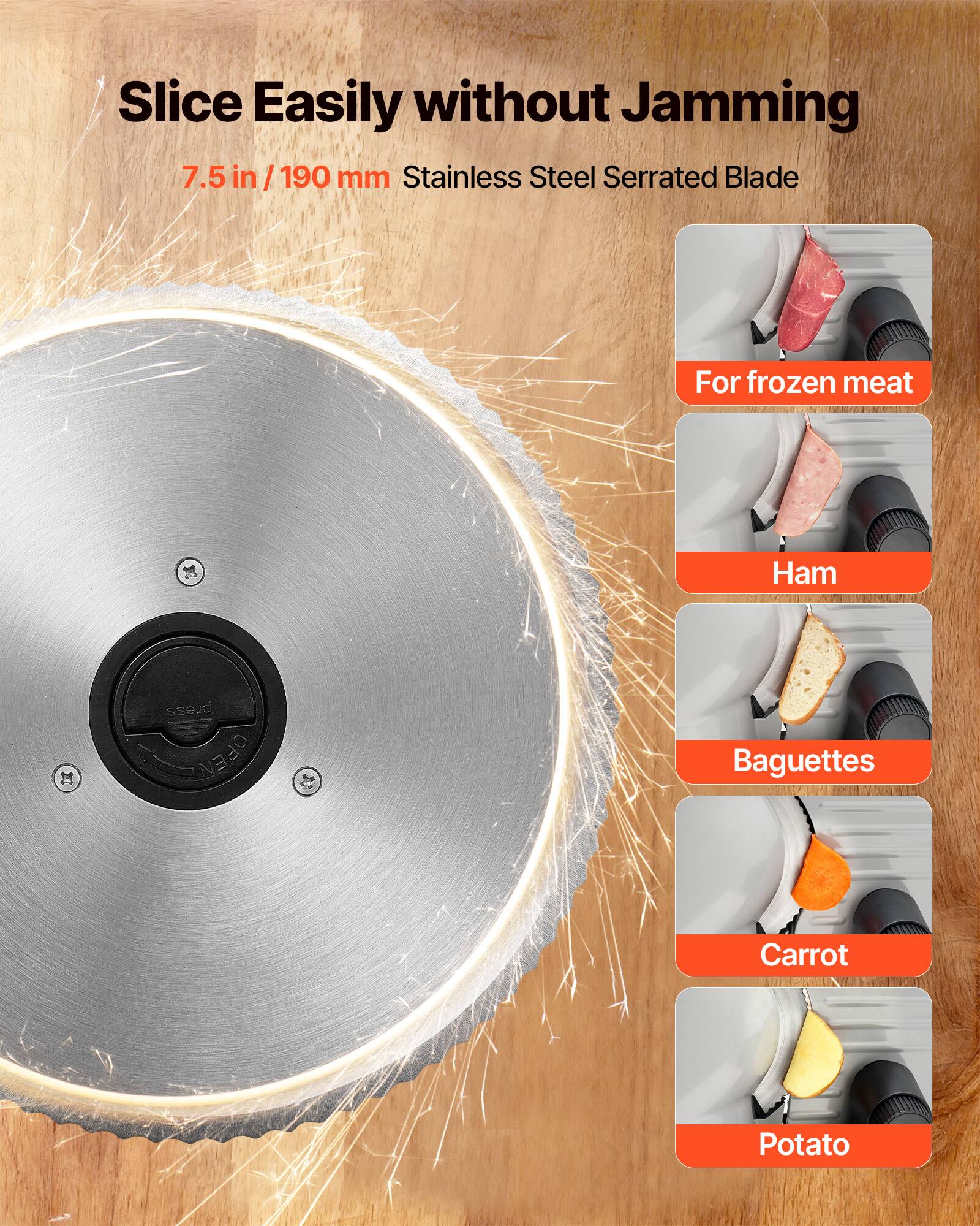 Slice Easily without Jamming  
7.5 in / 190 mm Stainless Steel Serrated Blade  

For frozen meat  
Ham  
Baguettes  
Carrot  
Potato