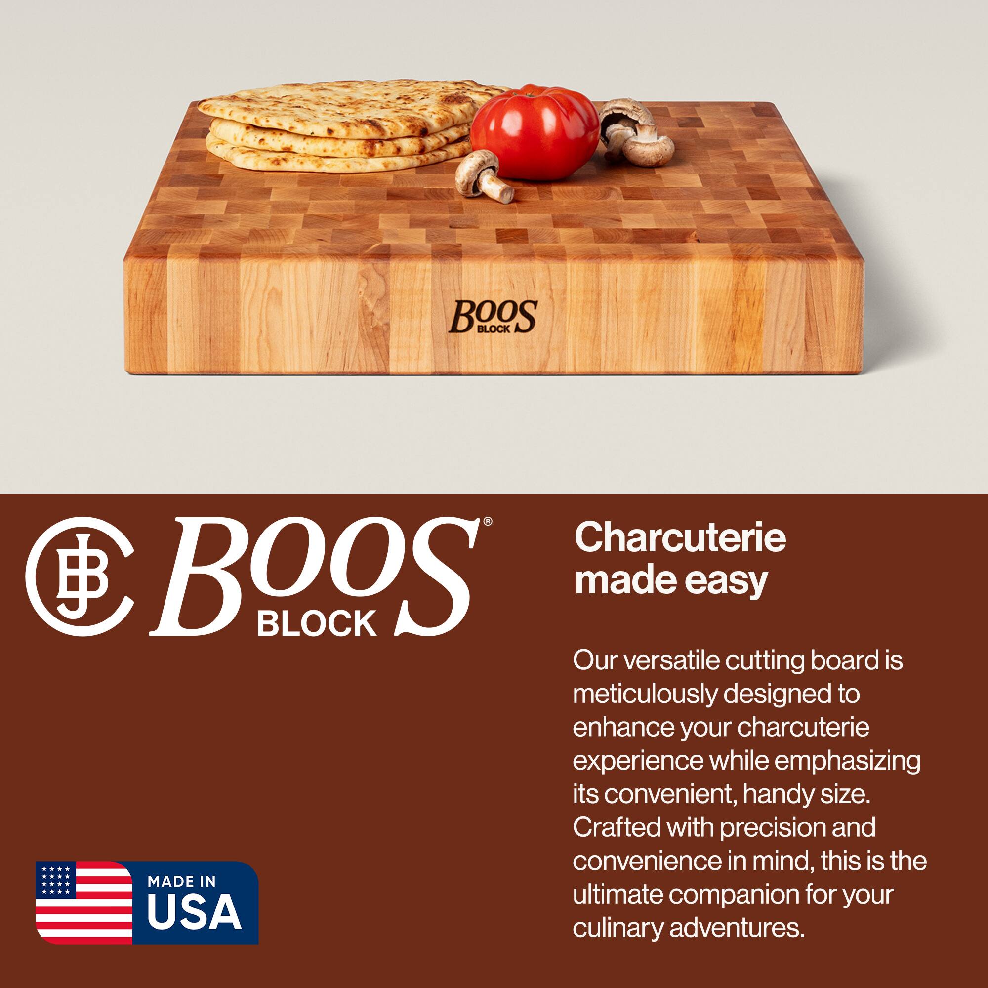 BOOS BLOCK Charcuterie made easy

Our versatile cutting board is meticulously designed to enhance your charcuterie experience while emphasizing its convenient, handy size. Crafted with precision and convenience in mind, this is the ultimate companion for your culinary adventures.

MADE IN USA