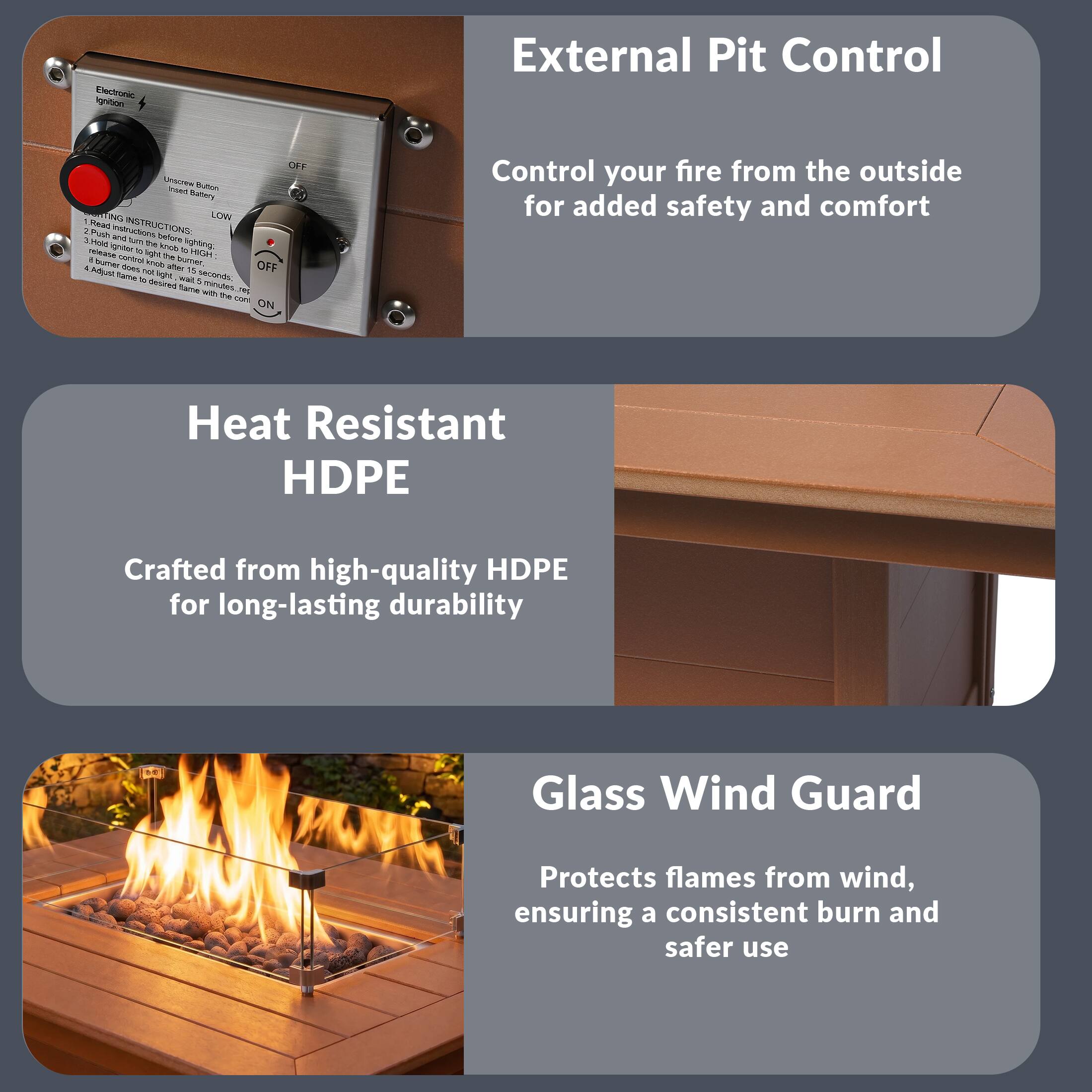 External Pit Control  
Control your fire from the outside for added safety and comfort

Heat Resistant HDPE  
Crafted from high-quality HDPE for long-lasting durability

Glass Wind Guard  
Protects flames from wind, ensuring a consistent burn and safer use
