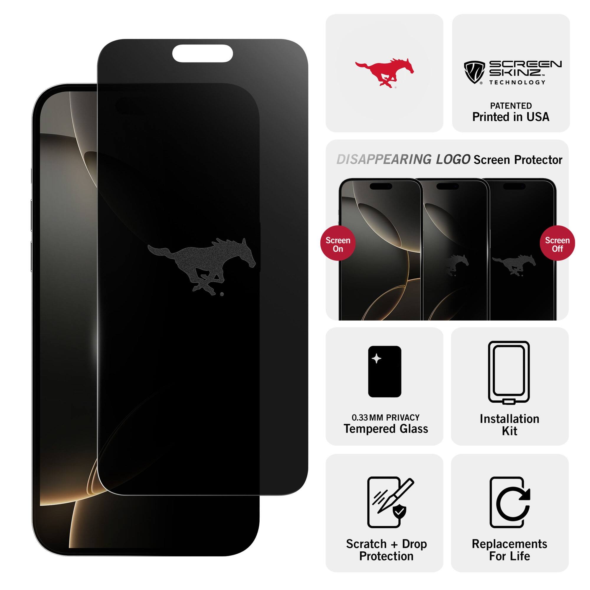 SCREEN SKINZ TECHNOLOGY  
PATENTED  
Printed in USA  

DISAPPEARING LOGO Screen Protector  

Screen On  
Screen Off  

0.33MM PRIVACY Tempered Glass  
Installation Kit  
Scratch + Drop Protection  
Replacements For Life