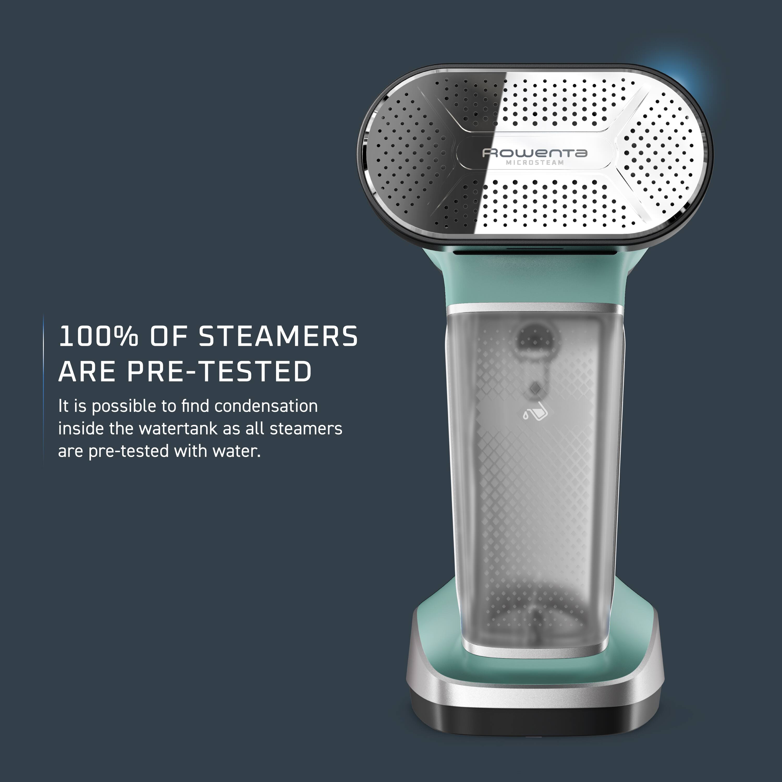 Rowenta MICROSTEAM

100% OF STEAMERS ARE PRE-TESTED

It is possible to find condensation inside the watertank as all steamers are pre-tested with water.