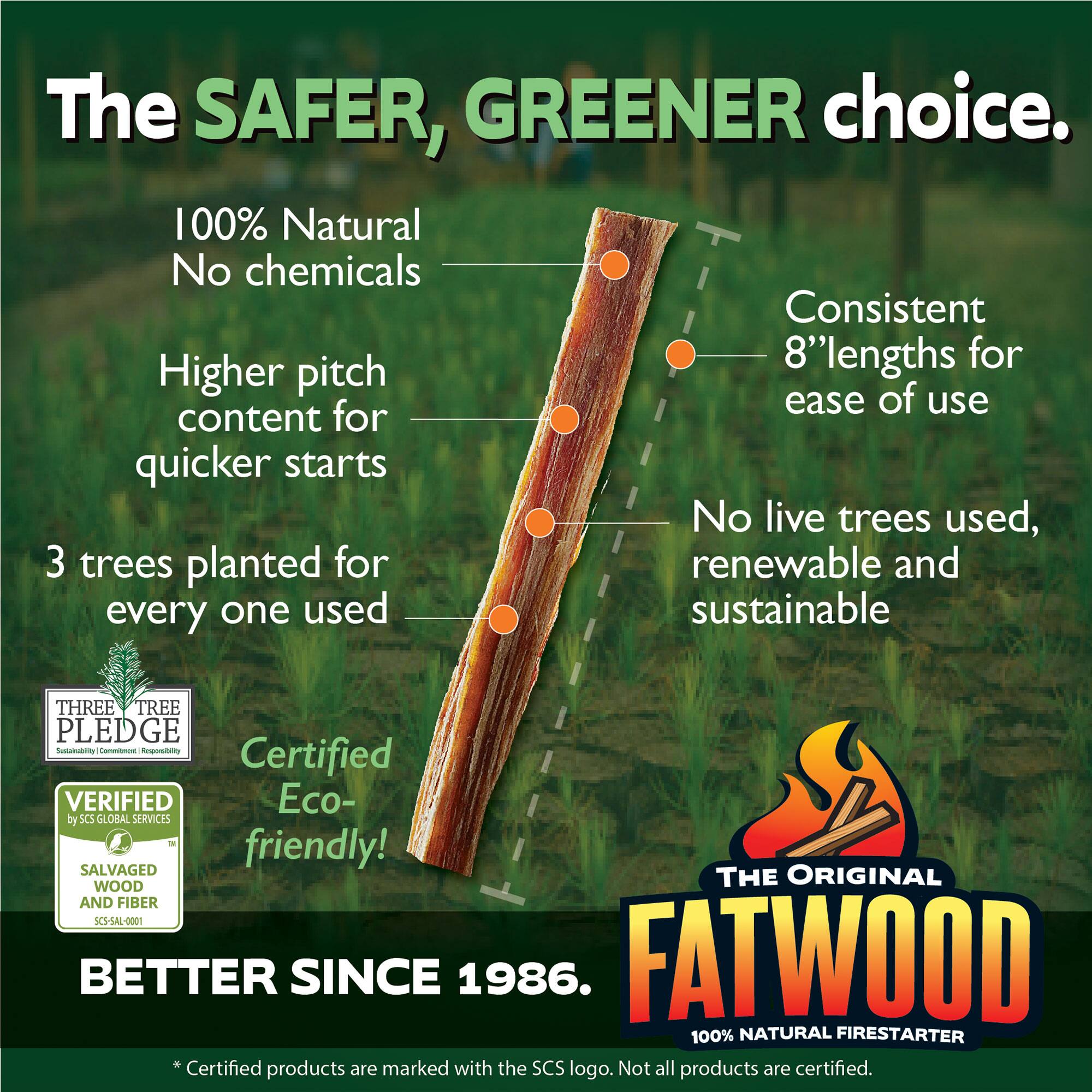 The SAFER, GREENER choice.  
100% Natural  
No chemicals  
Higher pitch content for quicker starts  
Consistent 8" lengths for ease of use  
No live trees used, renewable and sustainable  
3 trees planted for every one used  
Certified Eco-friendly!  
THREE TREE PLEDGE  
VERIFIED by SCS GLOBAL SERVICES  
SALVAGED WOOD AND FIBER  
SCS-SAL-0001  
BETTER SINCE 1986.  
THE ORIGINAL FATWOOD  
100% NATURAL FIRESTARTER  
*Certified products are marked with the SCS logo. Not all products are certified.