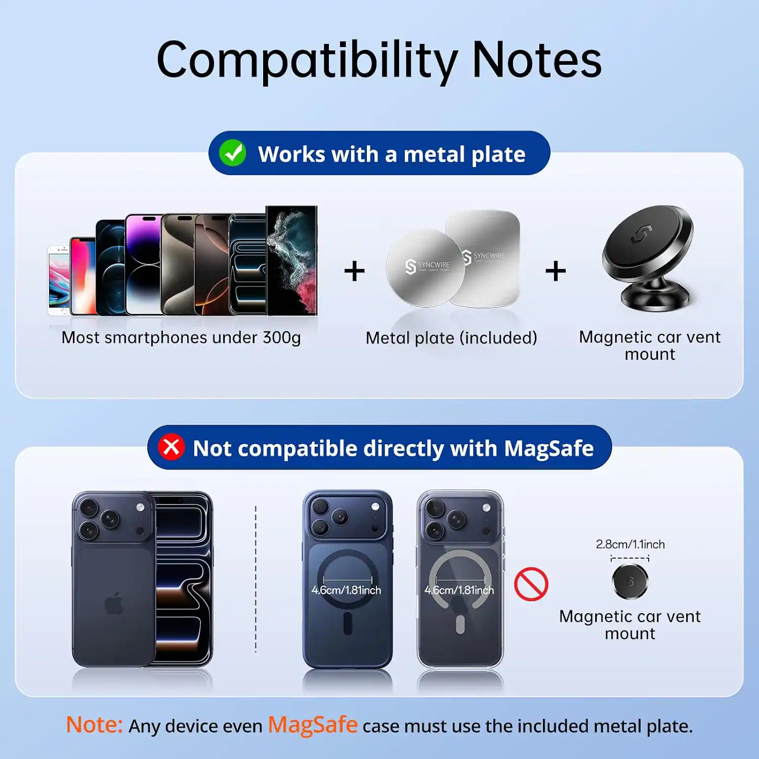 Compatibility Notes

Works with a metal plate
+
Most smartphones under 300g
Metal plate (included)
Magnetic car vent mount

Not compatible directly with MagSafe
2.8cm/1.1inch
4.6cm/1.81inch
4.6cm/1.81inch
Magnetic car vent mount

Note: Any device even MagSafe case must use the included metal plate.