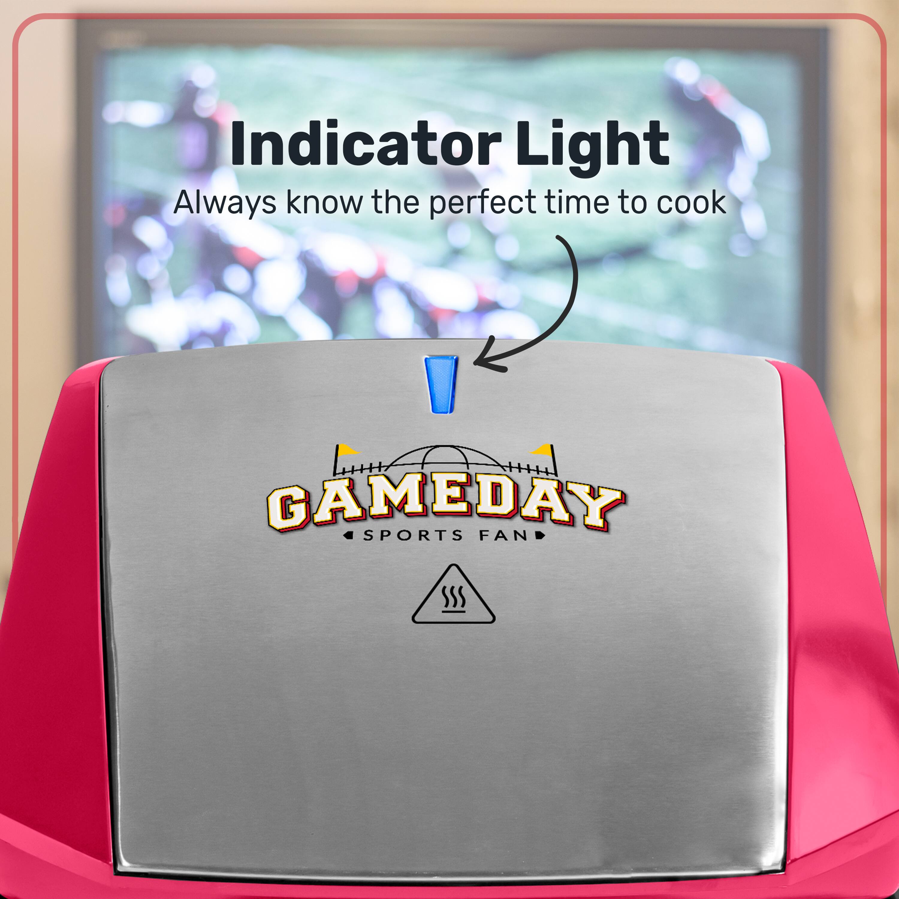 Indicator Light  
Always know the perfect time to cook  

GAMEDAY SPORTS FAN