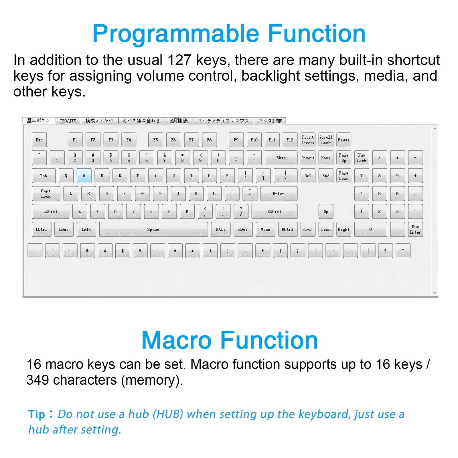 Programmable Function  
In addition to the usual 127 keys, there are many built-in shortcut keys for assigning volume control, backlight settings, media, and other keys.

Macro Function  
16 macro keys can be set. Macro function supports up to 16 keys / 349 characters (memory).

Tip: Do not use a hub (HUB) when setting up the keyboard, just use a hub after setting.