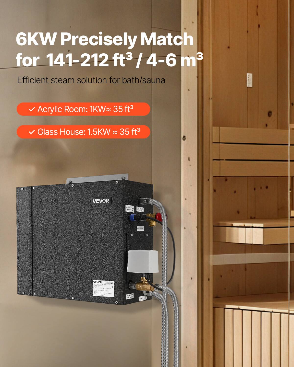 6KW Precisely Match for 141-212 ft³ / 4-6 m³  
Efficient steam solution for bath/sauna  

- Acrylic Room: 1KW ≈ 35 ft³  
- Glass House: 1.5KW ≈ 35 ft³  

VEVOR