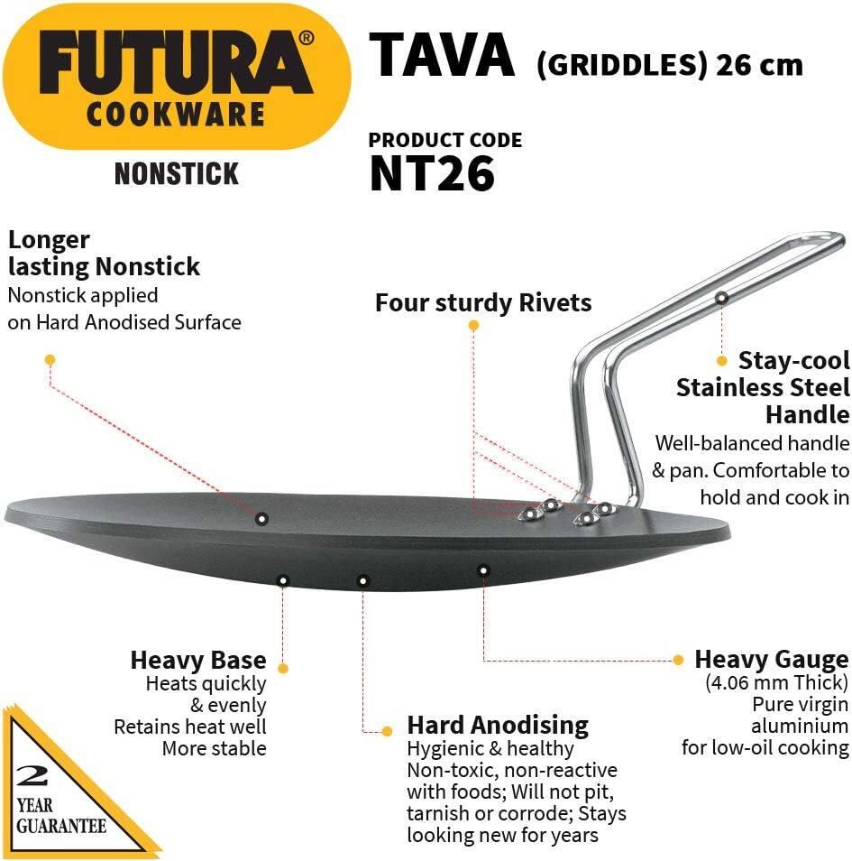 FUTURA TAVA (GRIDDLES) 26 cm COOKWARE  
PRODUCT CODE: NT26  
NONSTICK  

Longer lasting Nonstick  
Nonstick applied on Hard Anodised Surface  

Four sturdy Rivets  

Stay-cool Stainless Steel Handle  
Well-balanced handle & pan. Comfortable to hold and cook in  

Heavy Base  
Heats quickly & evenly  
Retains heat well  
More stable  

2 YEAR GUARANTEE  

Hard Anodising  
Hygienic & healthy  
Non-toxic, non-reactive with foods; Will not pit, tarnish or corrode; Stays looking new for years  

Heavy Gauge (4.06 mm Thick)  
Pure virgin aluminium for low-oil cooking