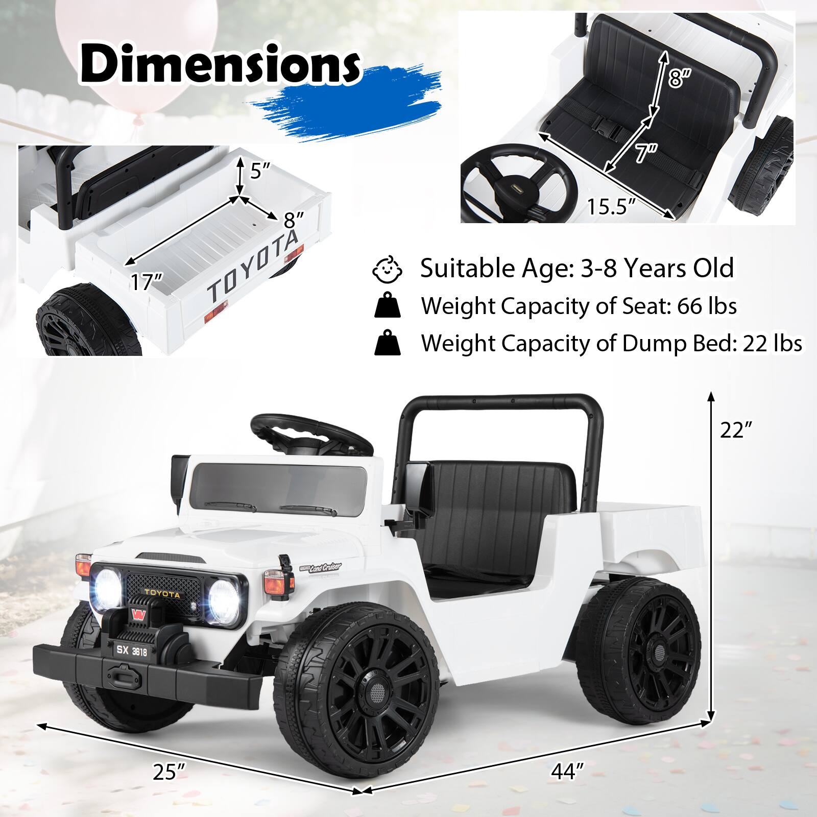 Dimensions  
5" 8" 17" TOYOTA  
15.5"  
Suitable Age: 3-8 Years Old  
Weight Capacity of Seat: 66 lbs  
Weight Capacity of Dump Bed: 22 lbs  
22"  
TOYOTA  
SX 3818  
25"  
44"