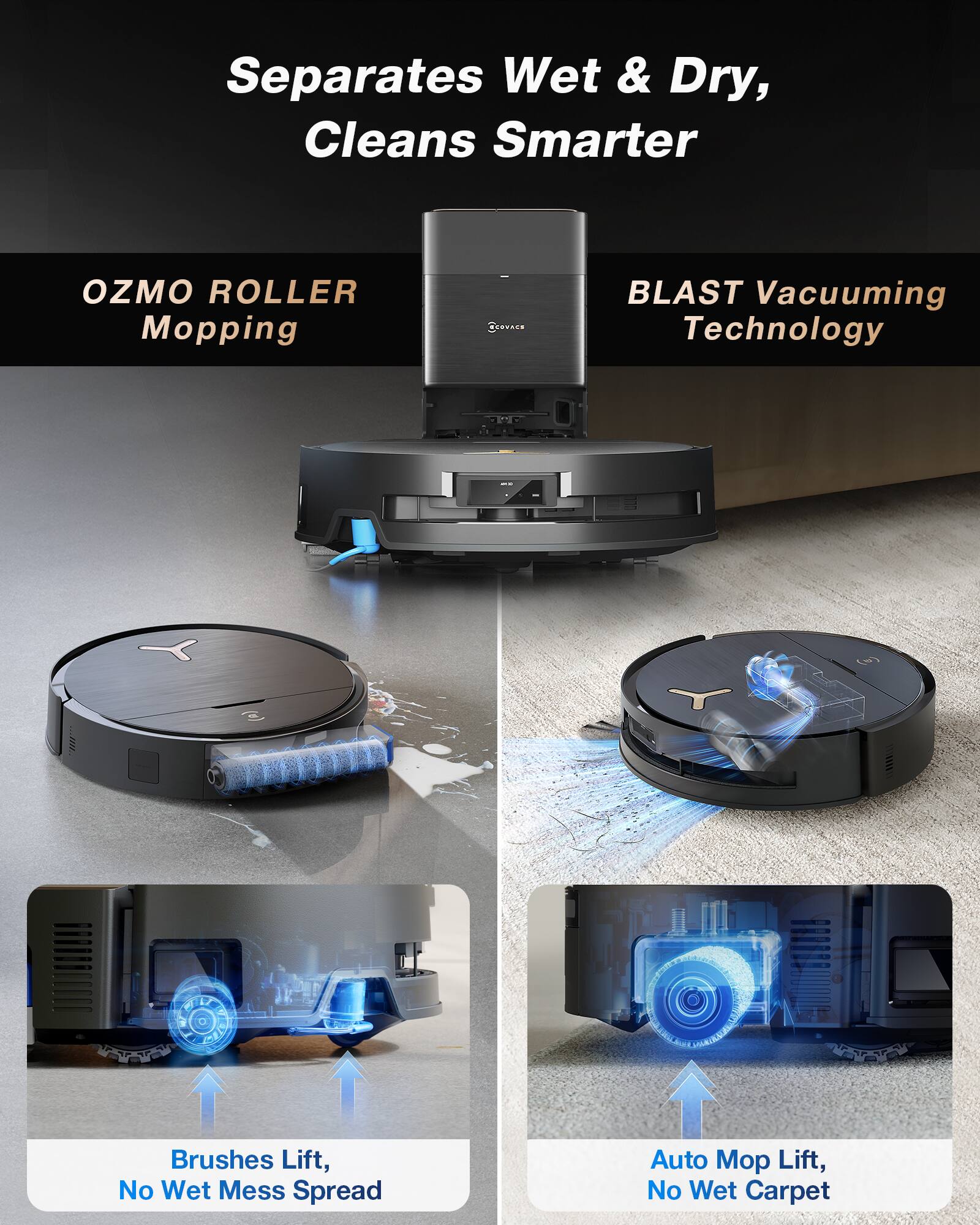 Separates Wet & Dry, Cleans Smarter

OZMO ROLLER Mopping

BLAST Vacuuming Technology

Brushes Lift, No Wet Mess Spread

Auto Mop Lift, No Wet Carpet
