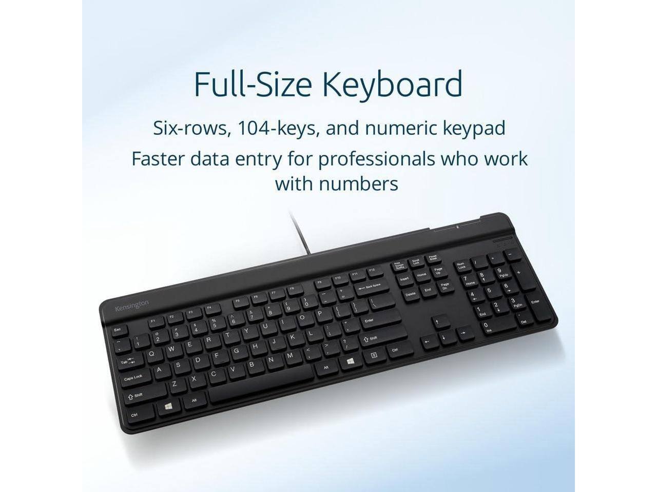 Full-Size Keyboard  
Six-rows, 104-keys, and numeric keypad  
Faster data entry for professionals who work with numbers  

Kensington