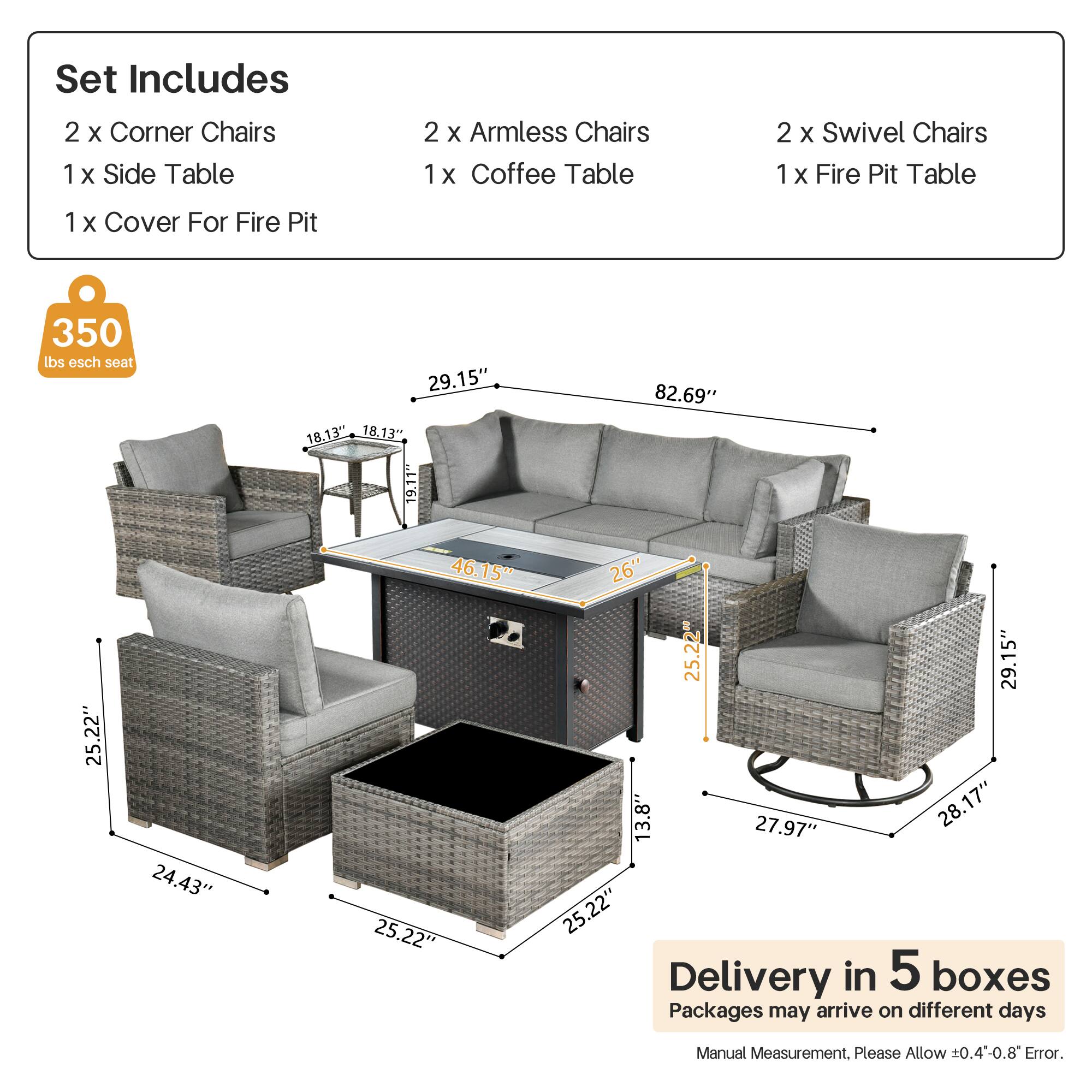 Set Includes  
2 x Corner Chairs  
1 x Side Table  
2 x Armless Chairs  
1 x Coffee Table  
2 x Swivel Chairs  
1 x Fire Pit Table  
1 x Cover For Fire Pit  

350 lbs esch seat  

Dimensions:  
- Corner Chairs: 29.15" x 18.13" x 18.13"  
- Armless Chairs: 25.22" x 24.43" x 25.22"  
- Swivel Chairs: 29.15" x 13.8" x 27.97"  
- Coffee Table: 25.22" x 25.22" x 13"  
- Fire Pit Table: 82.69" x 26" x 25.22"  

Delivery in 5 boxes  
Packages may arrive on different days  
Manual Measurement. Please Allow ±0.4-0.8" Error.