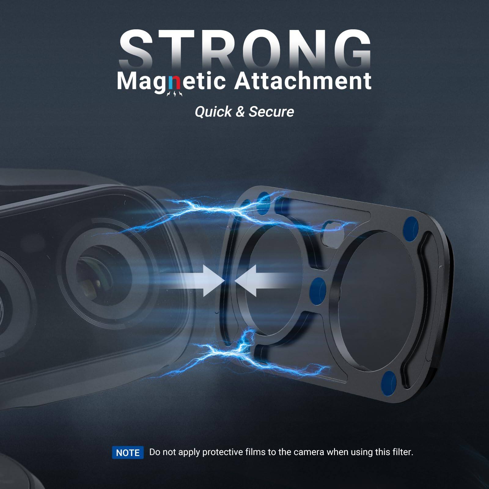 STRONG Magnetic Attachment Quick & Secure

NOTE: Do not apply protective films to the camera when using this filter.