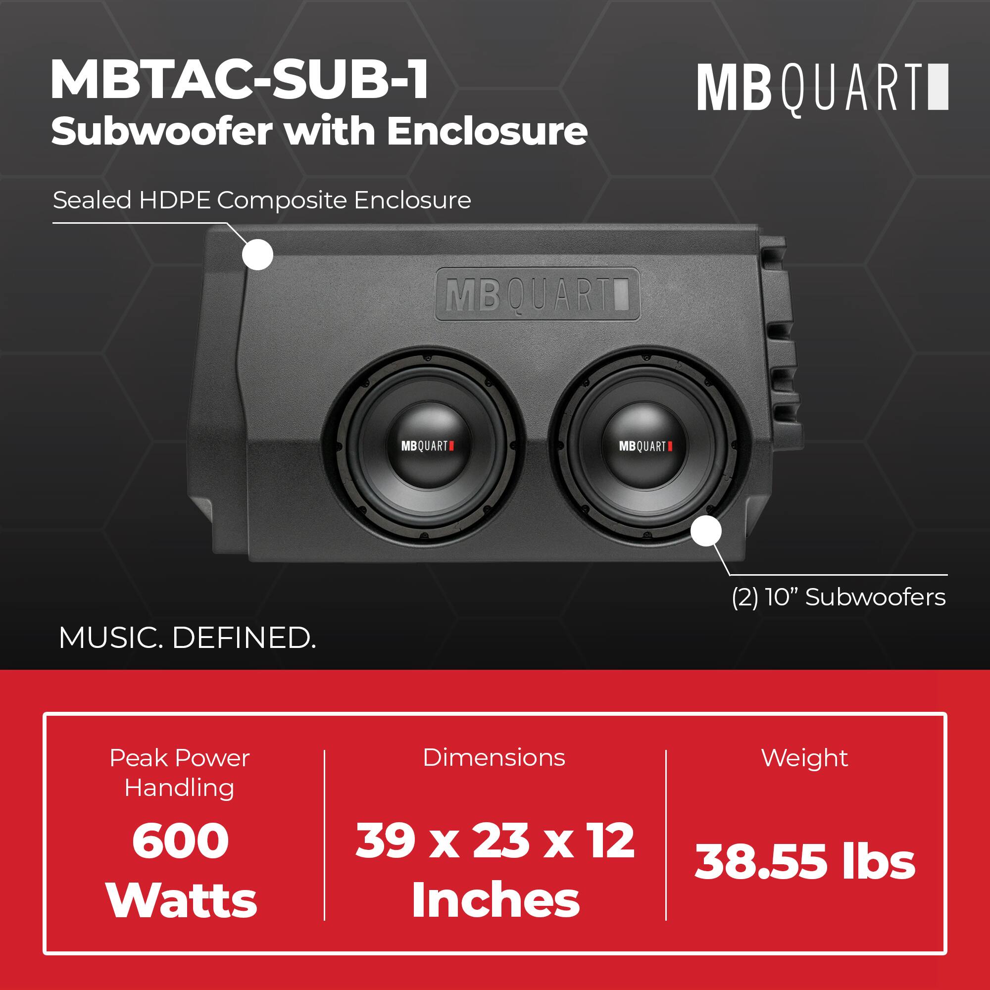 MBTAC-SUB-1 Subwoofer with Enclosure  
Sealed HDPE Composite Enclosure  

MBQUART  
MBQUART  
MBQUART  
MUSIC. DEFINED.  

(2) 10" Subwoofers  
Peak Power Handling: 600 Watts  
Dimensions: 39 x 23 x 12 Inches  
Weight: 38.55 lbs