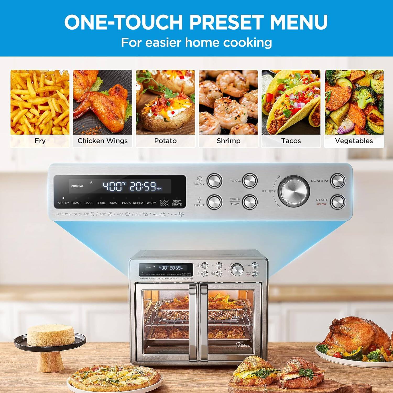 ONE-TOUCH PRESET MENU For easier home cooking

Fry
Chicken Wings
Potato
Shrimp
Tacos
Vegetables

CONFIRM
FUNC
SELECT
TIME
START
STOP

AIR FRY
TOAST
BAKE
BROIL
ROAST
PIZZA
REHEAT
WARM
SLOW
DEHY
COOK
OSAFE
LACRE
TEMP
TIME
START
STOP