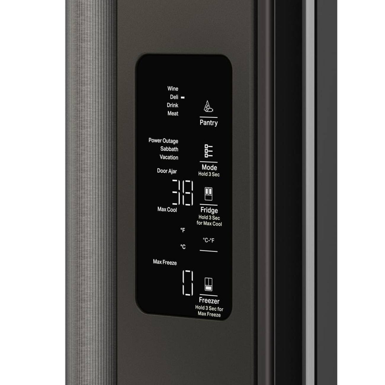 Wine  
Deli  
Drink  
Meat  
Pantry  

Power Outage  
Sabbath  
Vacation  
Door Ajar  

Mode  
Hold 3 Sec  

Fridge  
Hold 3 Sec for Max Cool  
Max Cool  
°F  
°C  

Freezer  
Hold 3 Sec for Max Freeze  
Max Freeze