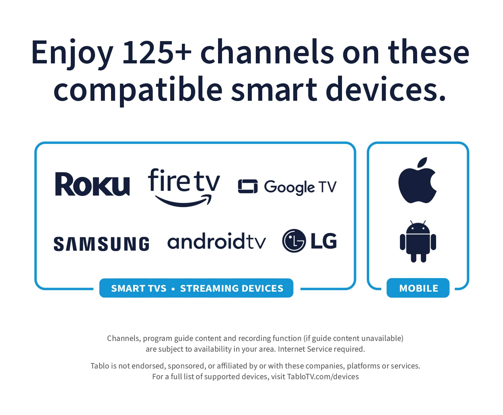 Enjoy 125+ channels on these compatible smart devices: Roku, FireTV, Google TV, Samsung, AndroidTV, LG Smart TVs, Streaming Devices, and Mobile. Channels, program guide content, and recording function (if guide content unavailable) are subject to availability in your area. Internet Service is required. Tablo is not endorsed, sponsored, or affiliated by or with these companies, platforms, or services. For a full list of supported devices, visit TabloTV.com/devices.